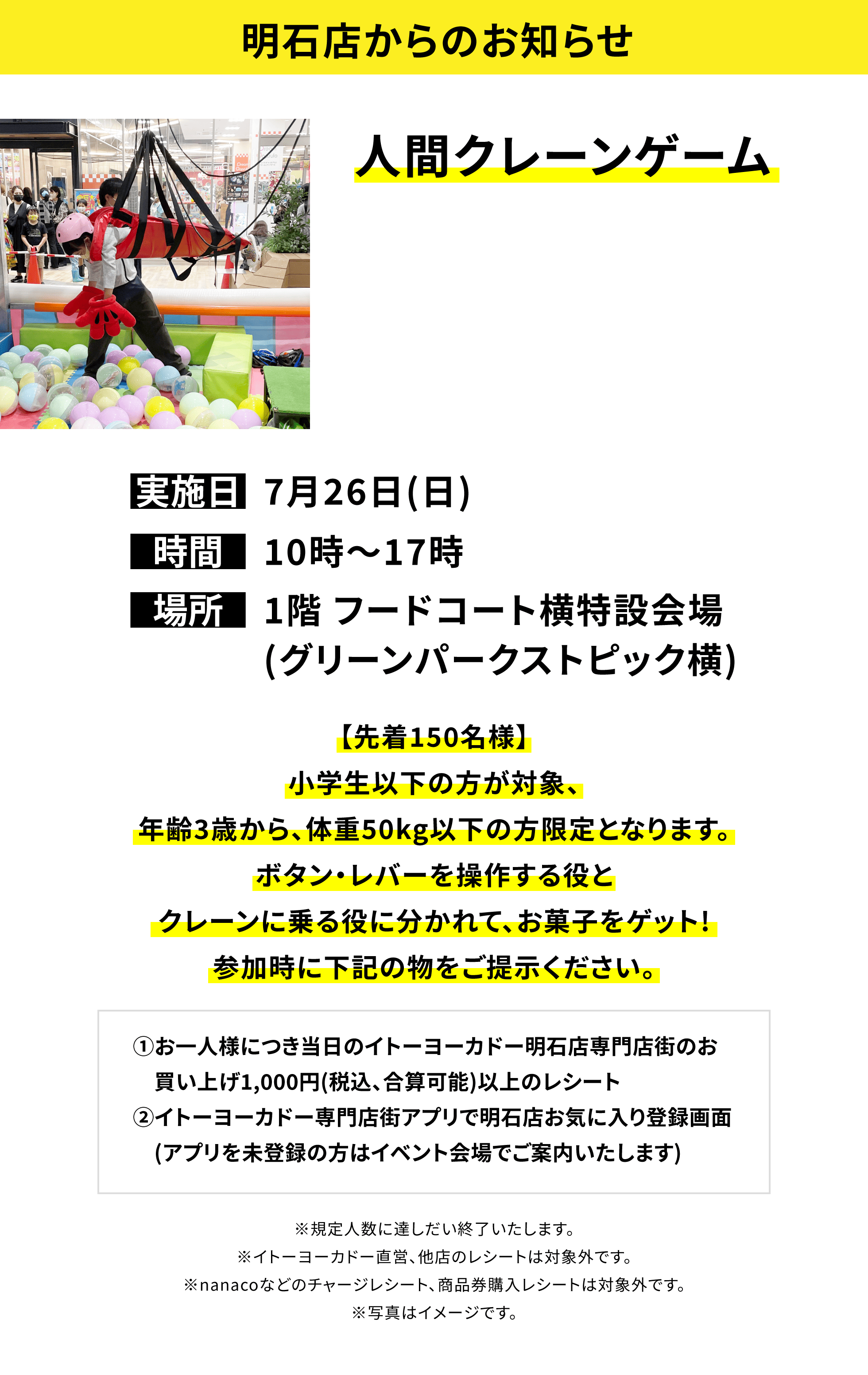 【明石店からのお知らせ】人間クレーンゲーム、実施日:7月26日(日)、時間:10時~17時、場所:1階 フードコート横特設会場(グリーンパークストピック横)、【先着150名様】小学生以下の方が対象、年齢3歳から、体重50kg以下の方限定となります。ボタン・レバーを操作する役とクレーンに乗る役に分かれて、お菓子をゲット!参加時に下記の物をご提示ください。①お一人様につき当日のイトーヨーカドー明石店専門店街のお買い上げ1,000円(税込、合算可能)以上のレシート②イトーヨーカドー専門店街アプリで明石店お気に入り登録画面(アプリを未登録の方はイベント会場でご案内いたします)※イトーヨーカドーおよび一部専門店は対象外。※規定人数に達しだい終了いたします。※イトーヨーカドー直営、他店のレシートは対象外です。※nanacoなどのチャージレシート、商品券購入レシートは対象外です。※写真はイメージです。