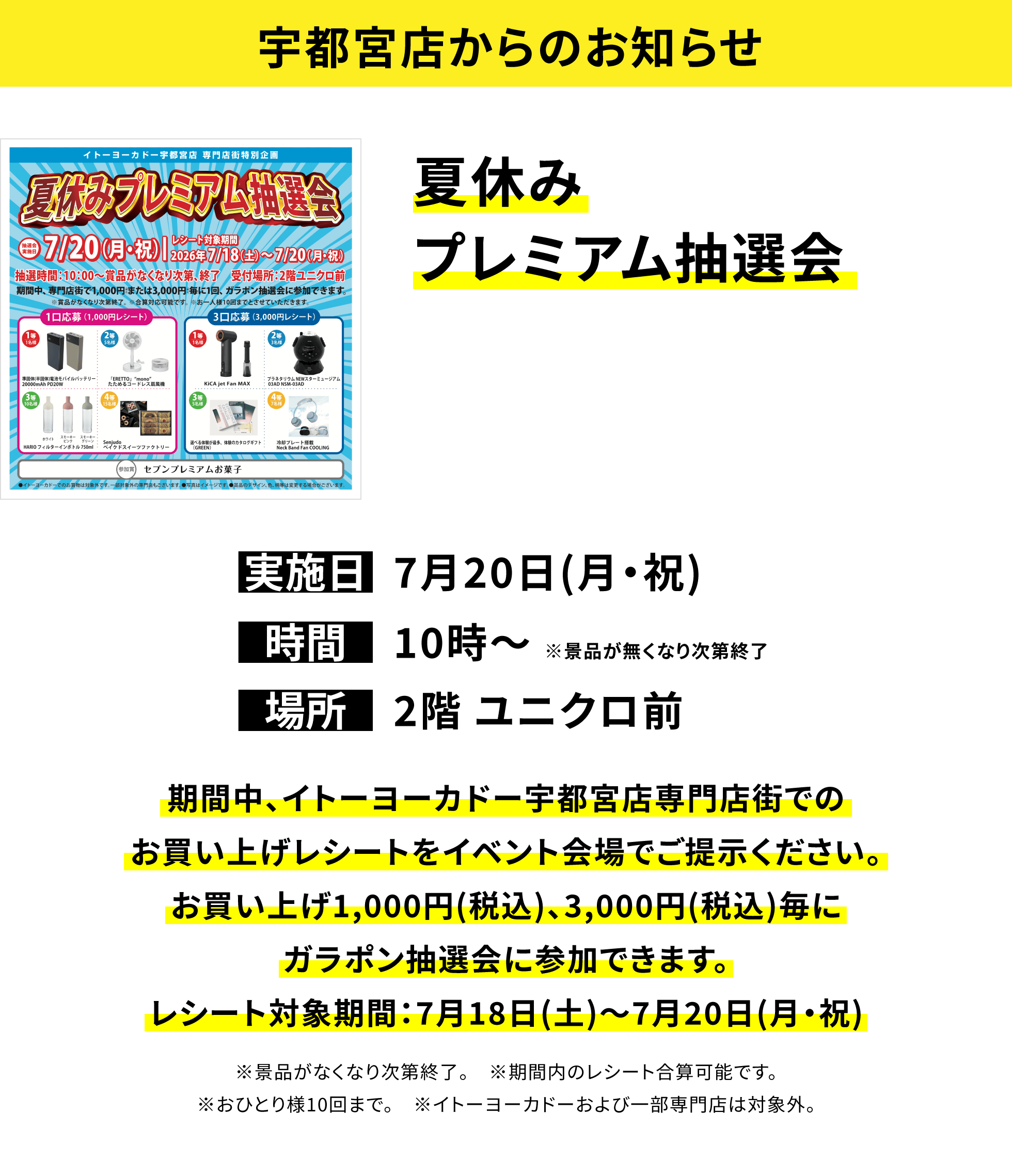 【宇都宮店からのお知らせ】夏休みプレミアム抽選会、実施日:7月20日(月・祝)、時間:10時~※景品が無くなり次第終了、場所:2階 ユニクロ前、期間中、イトーヨーカドー宇都宮店専門店街でのお買い上げレシートをイベント会場でご提示ください。お買い上げ1,000円(税込)、3,000円(税込)毎にガラポン抽選会に参加できます。レシート対象期間:7月18日(土)~7月20日(月・祝)※景品がなくなり次第終了。※期間内のレシート合算可能です。※おひとり様10回まで。※イトーヨーカドーおよび一部専門店は対象外。