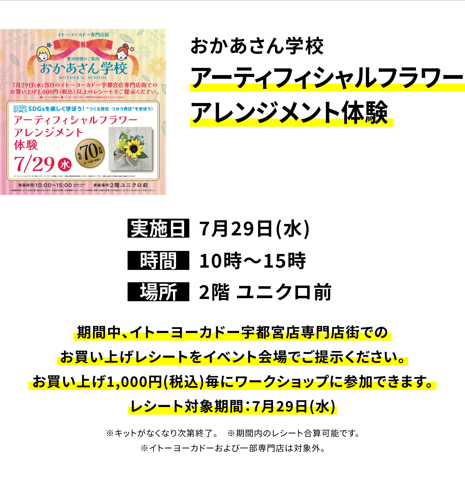 【宇都宮店からのお知らせ】おかあさん学校アーティフィシャルフラワーアレンジメント体験、実施日:7月29日(水)、時間:10時~15時、場所:2階 ユニクロ前、期間中、イトーヨーカドー宇都宮店専門店街でのお買い上げレシートをイベント会場でご提示ください。お買い上げ1,000円(税込)毎にワークショップに参加できます。レシート対象期間:7月29日(水)※キットがなくなり次第終了。※期間内のレシート合算可能です。※イトーヨーカドーおよび一部専門店は対象外。