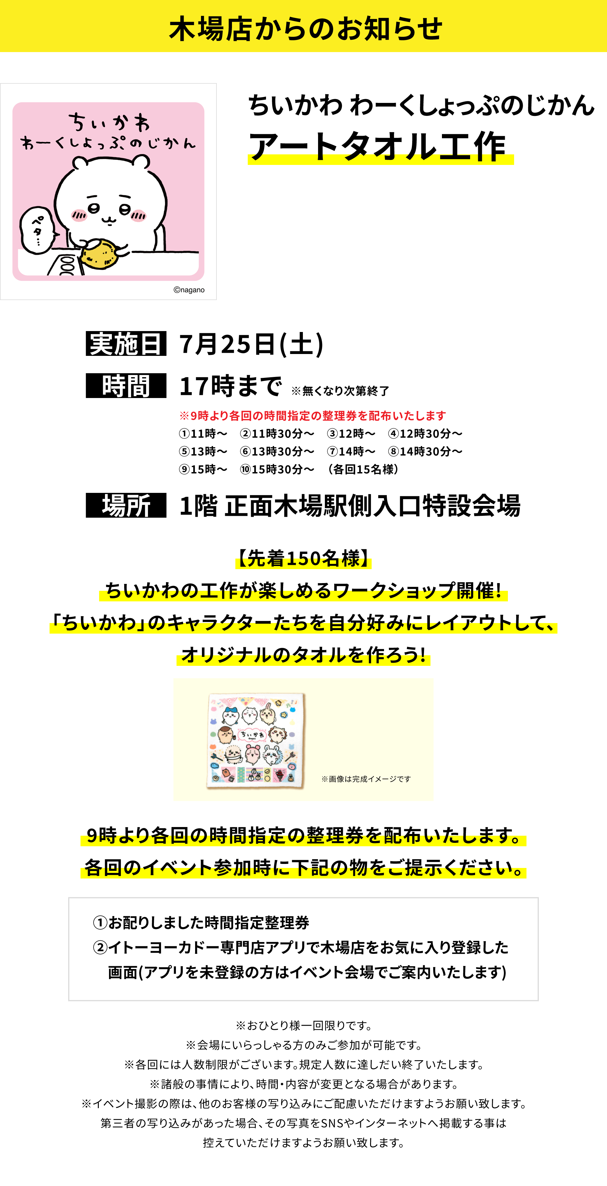 【木場店からのお知らせ】ちいかわ わーくしょっぷのじかんアートタオル工作、実施日:7月25日(土)、時間:17時まで※無くなり次第終了、場所:1階 正面木場駅側入口特設会場、【先着150名様】ちいかわの工作が楽しめるワークショップ開催!「ちいかわ」のキャラクターたちを自分好みにレイアウトして、オリジナルのタオルを作ろう!9時より各回の時間指定の整理券を配布いたします。各回のイベント参加時に下記の物をご提示ください。①お配りしました時間指定整理券②イトーヨーカドー専門店アプリで木場店をお気に入り登録した画面(アプリを未登録の方はイベント会場でご案内いたします)※おひとり様一回限りです。※会場にいらっしゃる方のみご参加が可能です。※各回には人数制限がございます。規定人数に達しだい終了いたします。※諸般の事情により、時間・内容が変更となる場合があります。※イベント撮影の際は、他のお客様の写り込みにご配慮いただけますようお願い致します。第三者の写り込みがあった場合、その写真をSNSやインターネットへ掲載する事は控えていただけますようお願い致します。