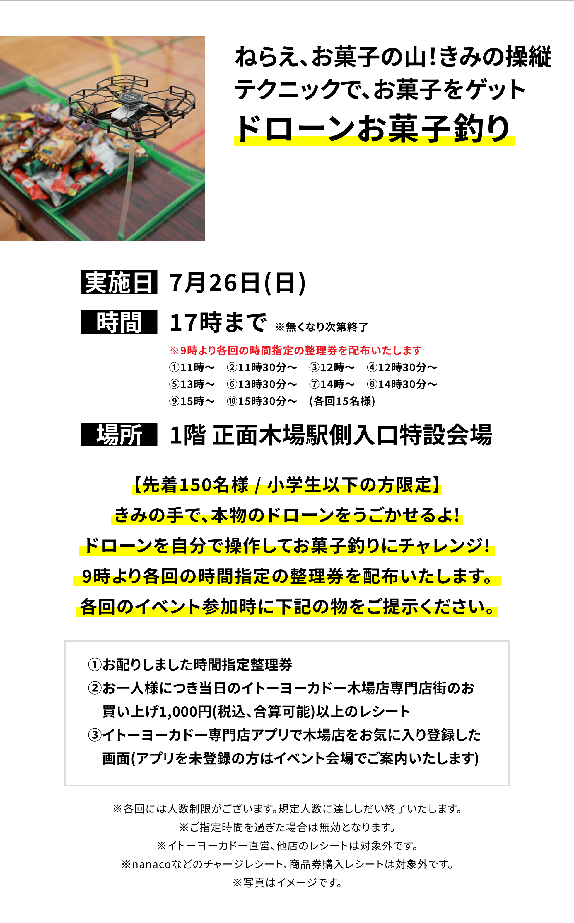 【木場店からのお知らせ】ねらえ、お菓子の山!きみの操縦テクニックで、お菓子をゲットドローンお菓子釣り、実施日:7月26日(日)、時間:17時まで※無くなり次第終了、場所:1階 正面木場駅側入口特設会場、【先着150名様 / 小学生以下の方限定】きみの手で、本物のドローンをうごかせるよ!ドローンを自分で操作してお菓子釣りにチャレンジ! 9時より各回の時間指定の整理券を配布いたします。各回のイベント参加時に下記の物をご提示ください。①お配りしました時間指定整理券②お一人様につき当日のイトーヨーカドー木場店専門店街のお買い上げ1,000円(税込、合算可能)以上のレシート③イトーヨーカドー専門店アプリで木場店をお気に入り登録した画面(アプリを未登録の方はイベント会場でご案内いたします)※各回には人数制限がございます。規定人数に達ししだい終了いたします。※ご指定時間を過ぎた場合は無効となります。※イトーヨーカドー直営、他店のレシートは対象外です。※nanacoなどのチャージレシート、商品券購入レシートは対象外です。※写真はイメージです。