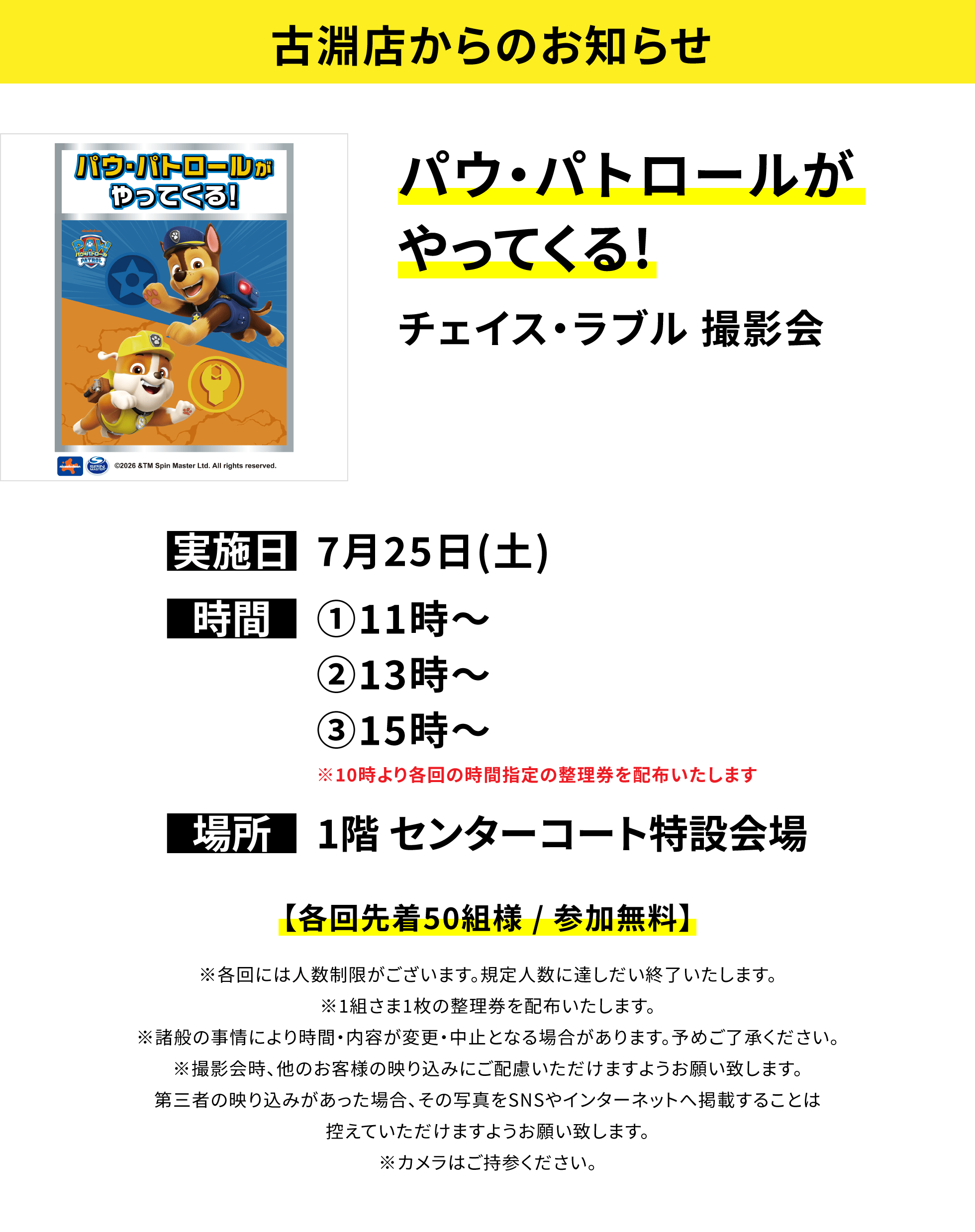 【古淵店からのお知らせ】パウ・パトロールがやってくる!チェイス・ラブル 撮影会、実施日:7月25日(土)、時間:①11時~②13時~③15時~※10時より各回の時間指定の整理券を配布いたします、場所:1階 センターコート特設会場、【各回先着50組様 / 参加無料】※各回には人数制限がございます。規定人数に達しだい終了いたします。※1組さま1枚の整理券を配布いたします。※諸般の事情により時間・内容が変更・中止となる場合があります。予めご了承ください。※撮影会時、他のお客様の映り込みにご配慮いただけますようお願い致します。第三者の映り込みがあった場合、その写真をSNSやインターネットへ掲載することは控えていただけますようお願い致します。※カメラはご持参ください。