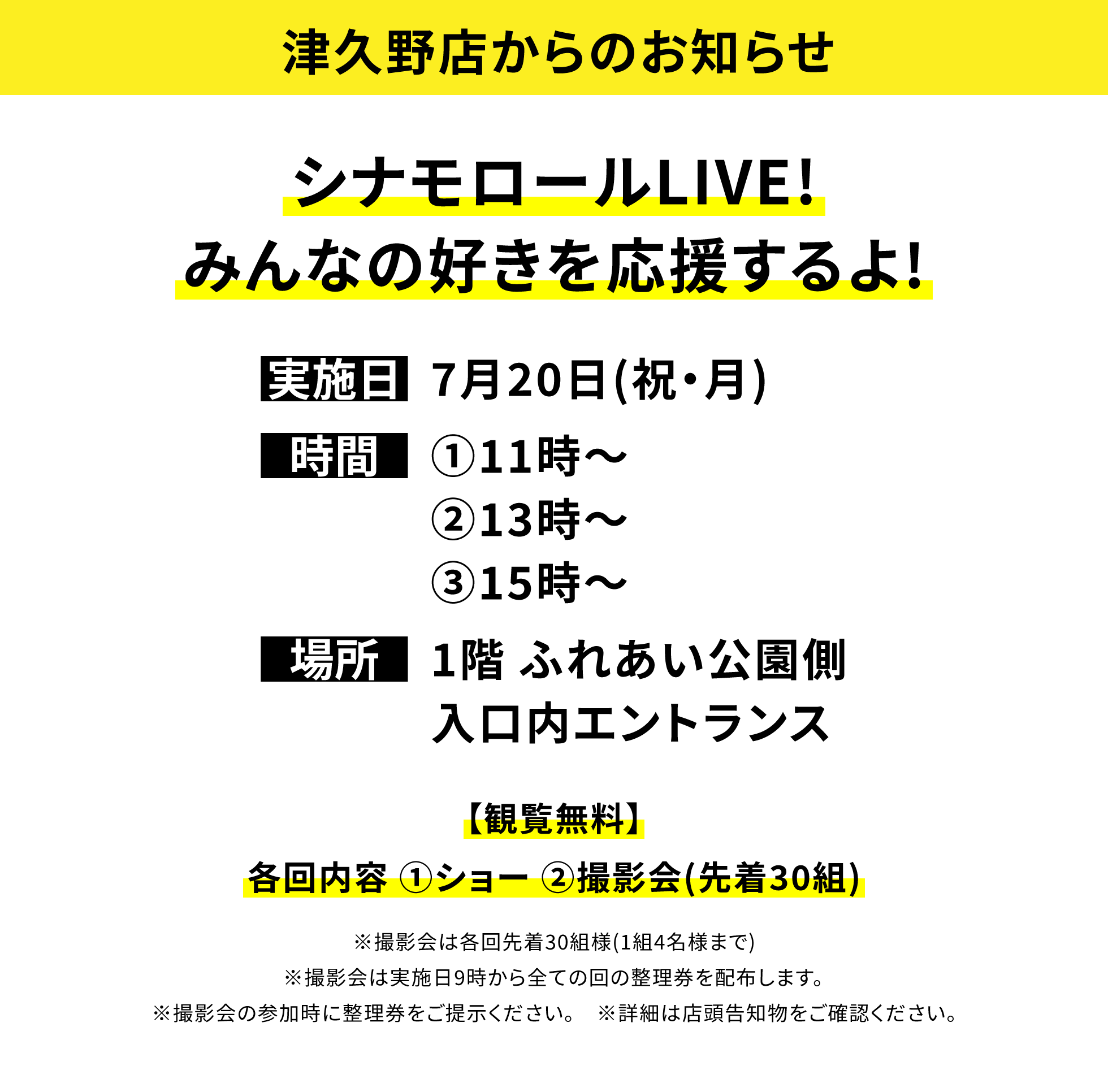 【津久野店からのお知らせ】シナモロールLIVE!みんなの好きを応援するよ!、実施日:7月20日(祝・月)、時間:①11時~②13時~③15時~、場所:1階 ふれあい公園側入口内エントランス、【観覧無料】各回内容 ①ショー ②撮影会(先着30組)※撮影会は各回先着30組様(1組4名様まで)※撮影会は実施日9時から全ての回の整理券を配布します。※撮影会の参加時に整理券をご提示ください。※詳細は店頭告知物をご確認ください。