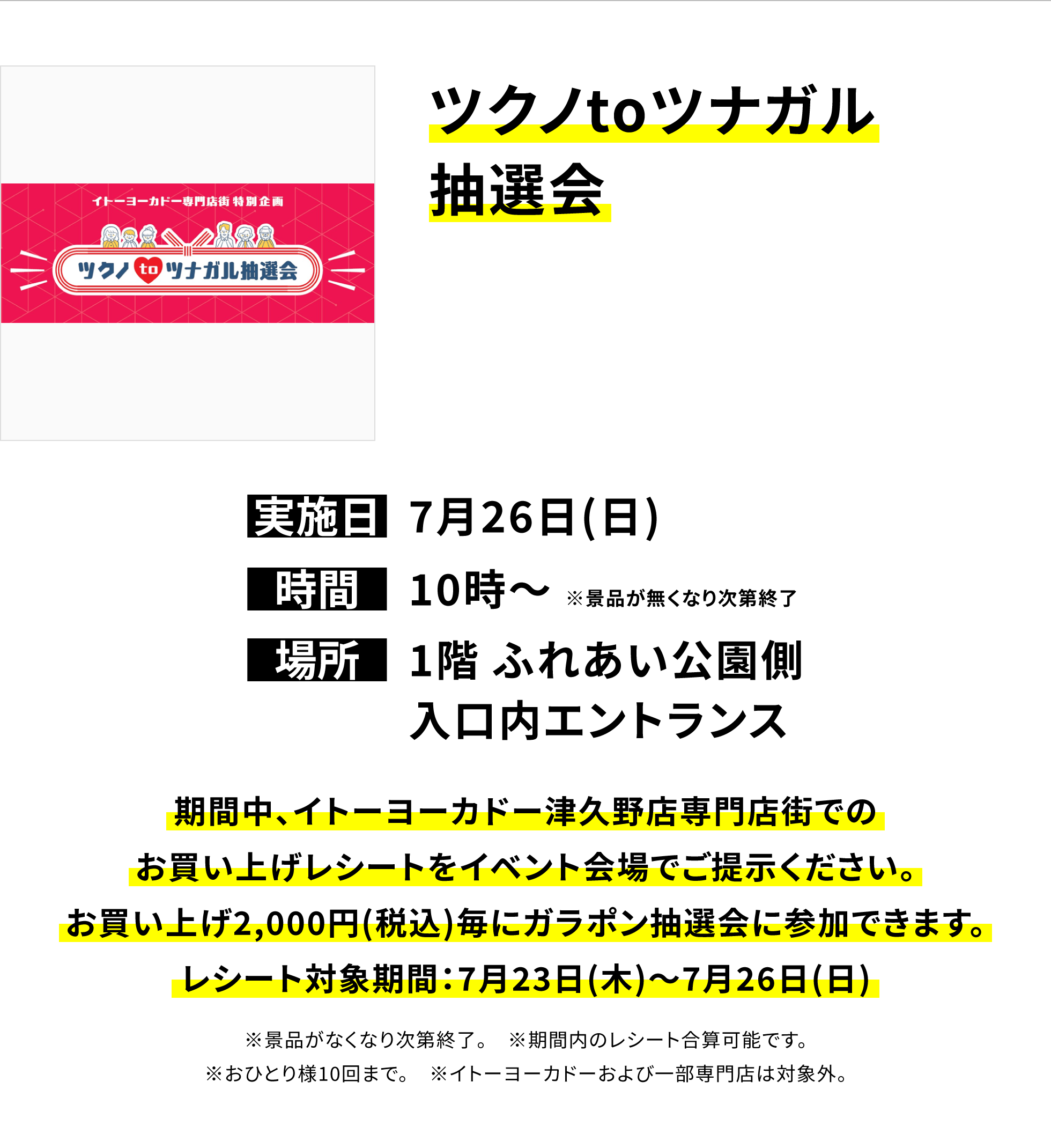 【津久野店からのお知らせ】ツクノtoツナガル抽選会、実施日:7月26日(日)、時間:10時~※景品が無くなり次第終了、場所:1階 ふれあい公園側入口内エントランス、期間中、イトーヨーカドー津久野店専門店街でのお買い上げレシートをイベント会場でご提示ください。お買い上げ2,000円(税込)毎にガラポン抽選会に参加できます。レシート対象期間:7月23日(木)~7月26日(日)※景品がなくなり次第終了。※期間内のレシート合算可能です。※おひとり様10回まで。※イトーヨーカドーおよび一部専門店は対象外。