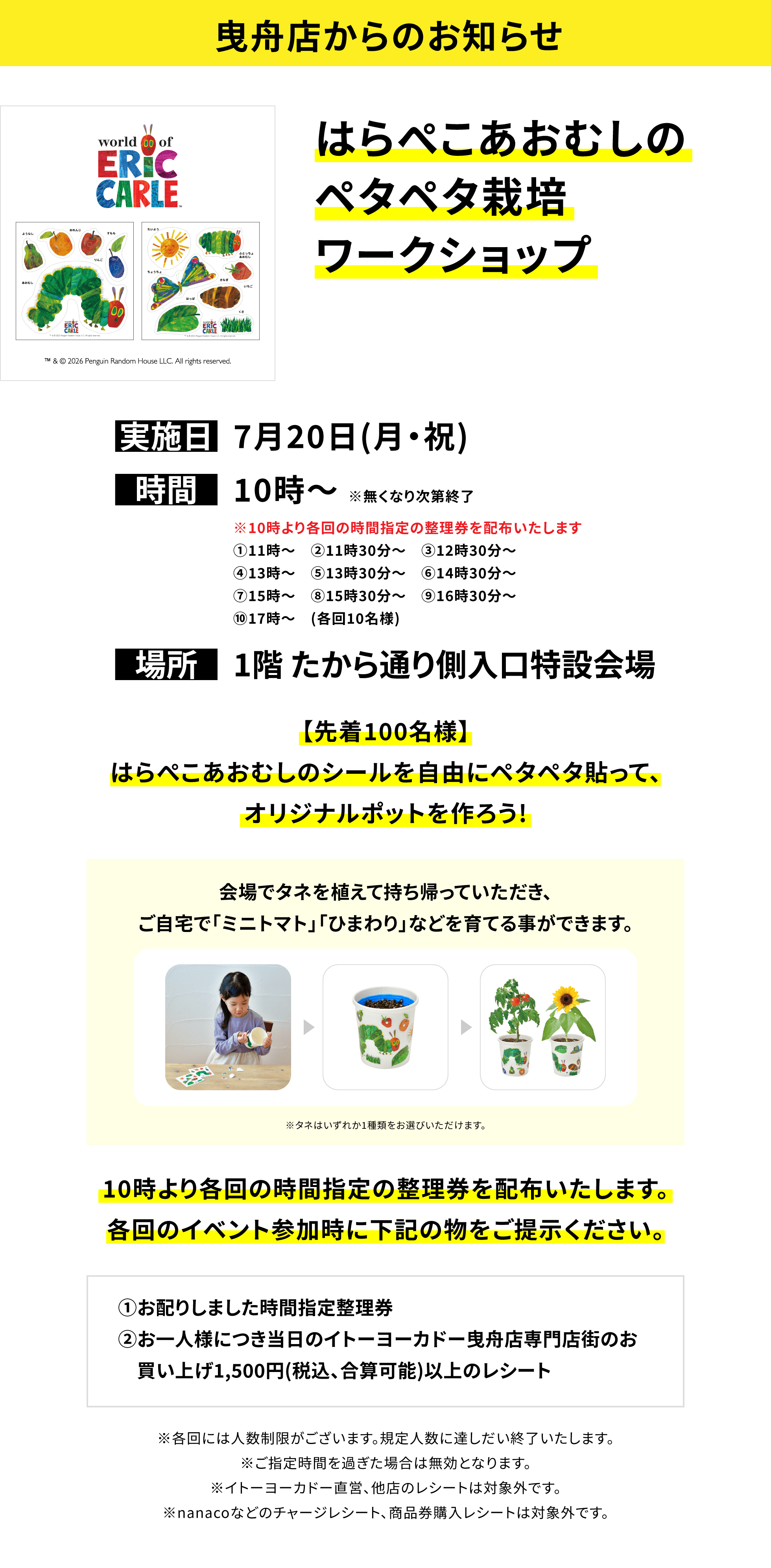 【曳舟店からのお知らせ】はらぺこあおむしのペタペタ栽培ワークショップ、実施日:7月20日(月・祝)、時間:10時~※無くなり次第終了、場所:1階 たから通り側入口特設会場、【先着100名様】はらぺこあおむしのシールを自由にペタペタ貼って、オリジナルポットを作ろう!会場でタネを植えて持ち帰っていただき、ご自宅で「ミニトマト」「ひまわり」などを育てる事ができます。10時より各回の時間指定の整理券を配布いたします。各回のイベント参加時に下記の物をご提示ください。①お配りしました時間指定整理券②お一人様につき当日のイトーヨーカドー曳舟店専門店街のお買い上げ1,500円(税込、合算可能)以上のレシート※各回には人数制限がございます。規定人数に達しだい終了いたします。※ご指定時間を過ぎた場合は無効となります。※イトーヨーカドー直営、他店のレシートは対象外です。※nanacoなどのチャージレシート、商品券購入レシートは対象外です。