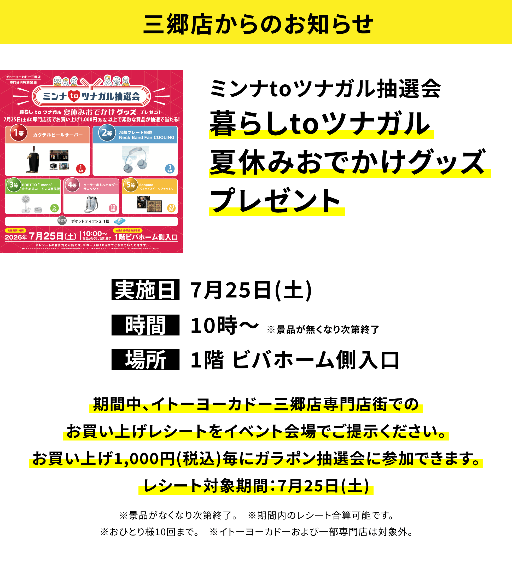 【三郷店からのお知らせ】ミンナtoツナガル抽選会暮らしtoツナガル夏休みおでかけグッズプレゼント、実施日:7月25日(土)、時間:10時~※景品が無くなり次第終了、場所:1階 ビバホーム側入口、期間中、イトーヨーカドー三郷店専門店街でのお買い上げレシートをイベント会場でご提示ください。お買い上げ1,000円(税込)毎にガラポン抽選会に参加できます。レシート対象期間:7月25日(土)※景品がなくなり次第終了。※期間内のレシート合算可能です。※おひとり様10回まで。※イトーヨーカドーおよび一部専門店は対象外。