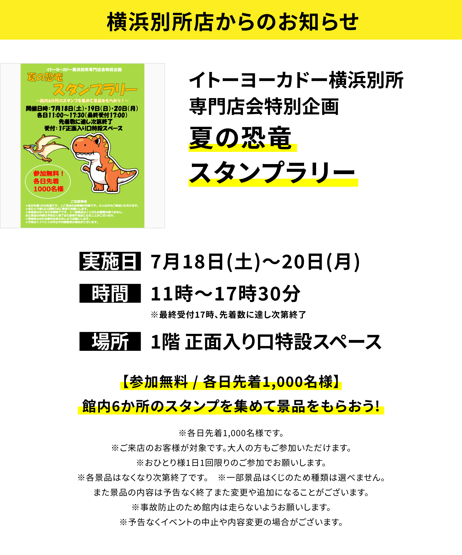 【横浜別所店からのお知らせ】イトーヨーカドー横浜別所専門店会特別企画夏の恐竜スタンプラリー、実施日:7月18日(土)~20日(月)、時間:11時~17時30分※最終受付17時、先着数に達し次第終了、場所:1階 正面入り口特設スペース、【参加無料 / 各日先着1,000名様】館内6か所のスタンプを集めて景品をもらおう!※各日先着1,000名様です。※ご来店のお客様が対象です。大人の方もご参加いただけます。※おひとり様1日1回限りのご参加でお願いします。※各景品はなくなり次第終了です。※一部景品はくじのため種類は選べません。また景品の内容は予告なく終了また変更や追加になることがございます。※事故防止のため館内は走らないようお願いします。※予告なくイベントの中止や内容変更の場合がございます。