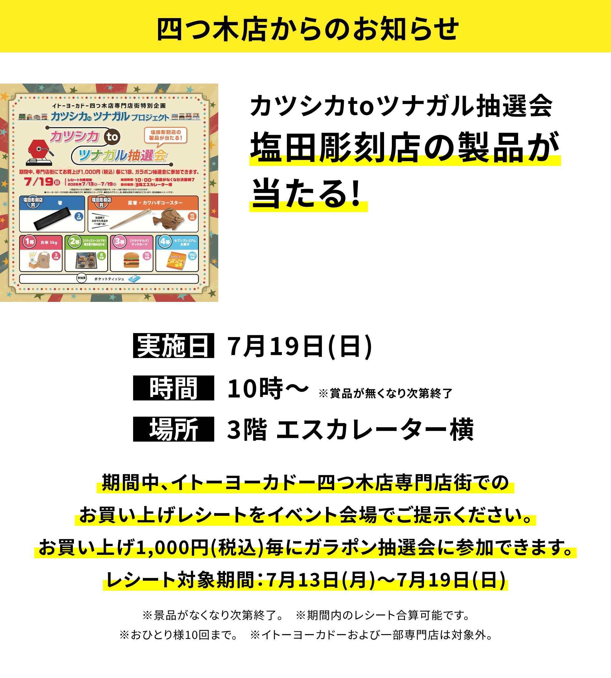 【四つ木店からのお知らせ】カツシカtoツナガル抽選会塩田彫刻店の製品が当たる!、実施日:7月19日(日)、時間:10時~※賞品が無くなり次第終了、場所:3階 エスカレーター横、期間中、イトーヨーカドー四つ木店専門店街でのお買い上げレシートをイベント会場でご提示ください。お買い上げ1,000円(税込)毎にガラポン抽選会に参加できます。レシート対象期間:7月13日(月)~7月19日(日)※景品がなくなり次第終了。※期間内のレシート合算可能です。※おひとり様10回まで。※イトーヨーカドーおよび一部専門店は対象外。