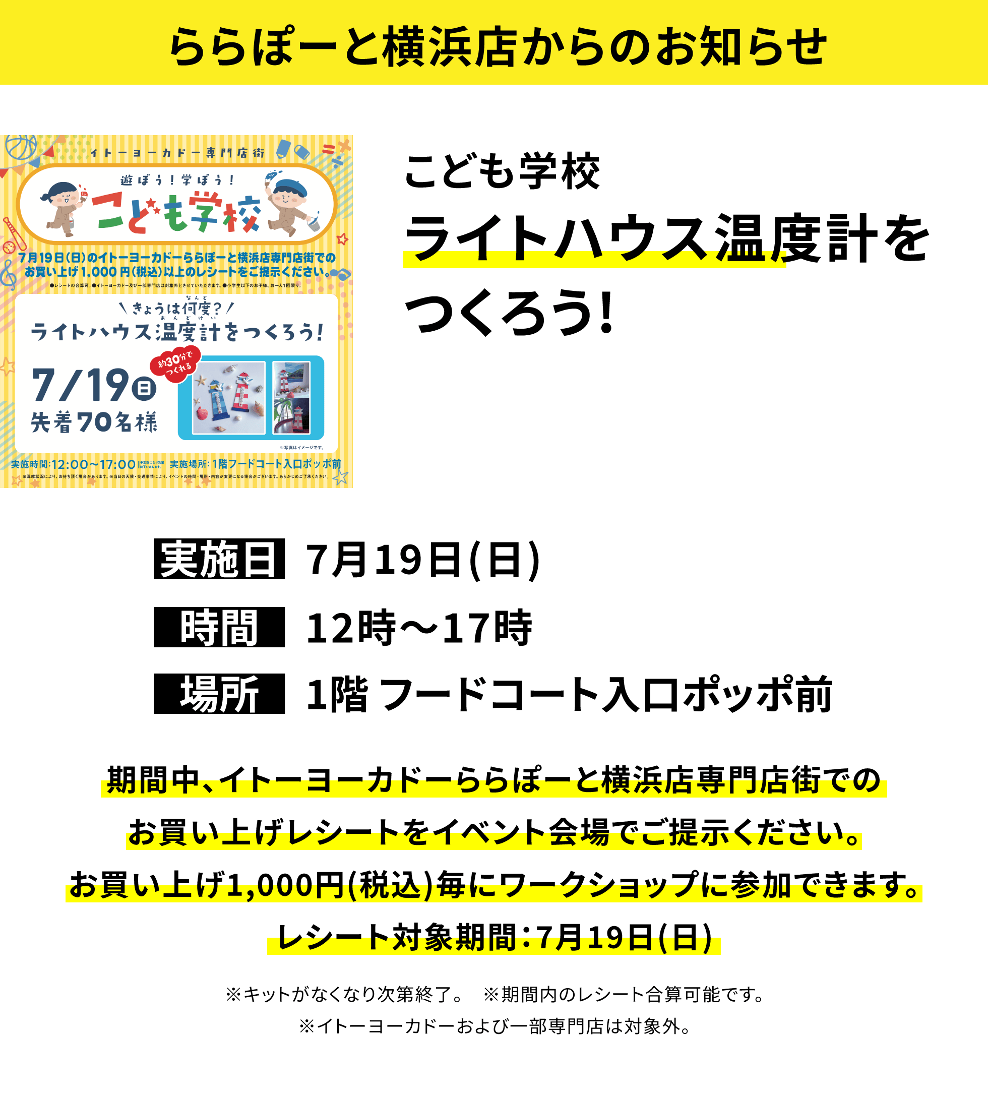 【ららぽーと横浜店からのお知らせ】こども学校ライトハウス温度計をつくろう!、実施日:7月19日(日)、時間:12時~17時、場所:1階 フードコート入口ポッポ前、期間中、イトーヨーカドーららぽーと横浜店専門店街でのお買い上げレシートをイベント会場でご提示ください。お買い上げ1,000円(税込)毎にワークショップに参加できます。レシート対象期間:7月19日(日)※キットがなくなり次第終了。※期間内のレシート合算可能です。※イトーヨーカドーおよび一部専門店は対象外。