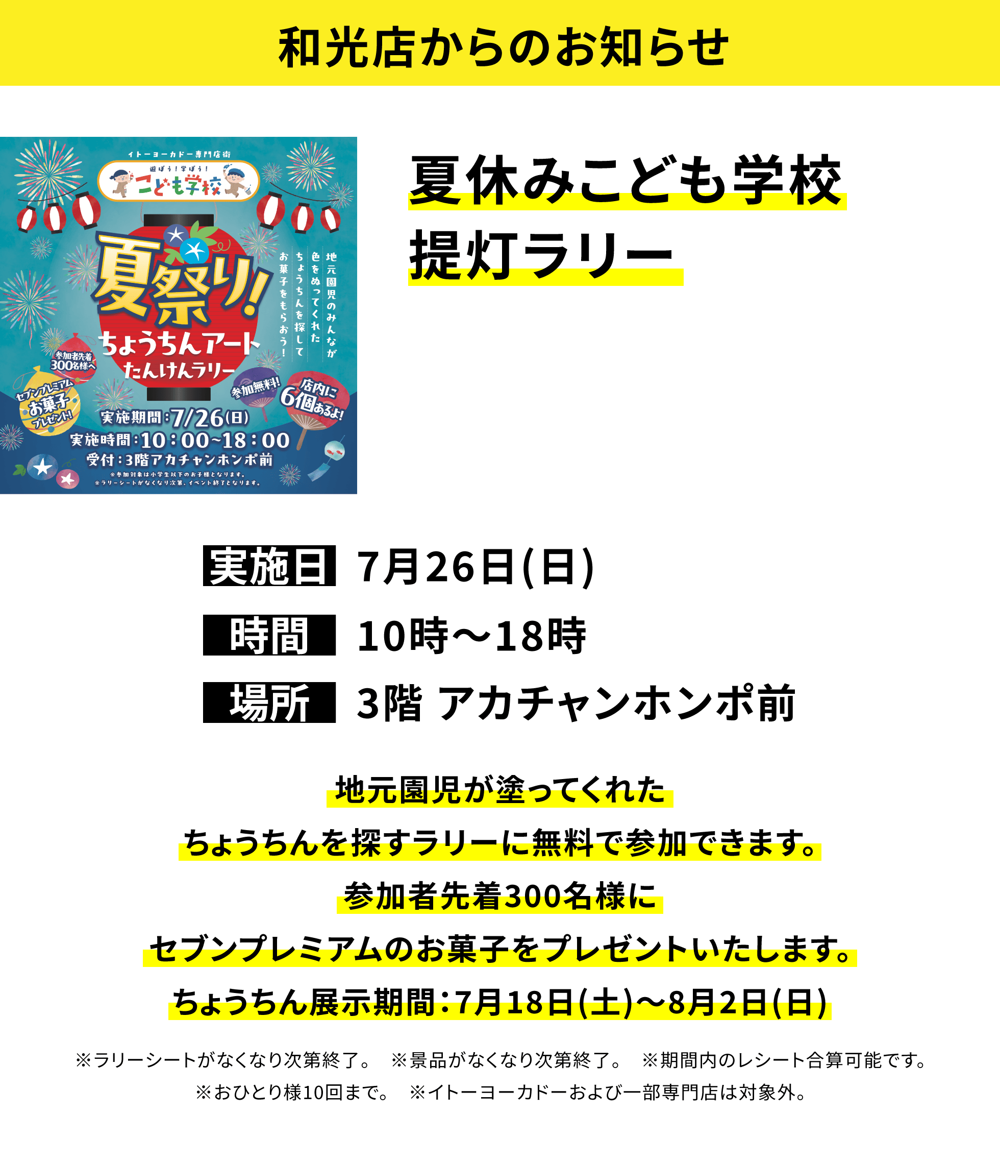 【和光店からのお知らせ】夏休みこども学校提灯ラリー、実施日:7月26日(日)、時間:10時~18時、場所:3階 アカチャンホンポ前、地元園児が塗ってくれたちょうちんを探すラリーに無料で参加できます。参加者先着300名様にセブンプレミアムのお菓子をプレゼントいたします。ちょうちん展示期間:7月18日(土)~8月2日(日)※ラリーシートがなくなり次第終了。※景品がなくなり次第終了。※期間内のレシート合算可能です。※おひとり様10回まで。※イトーヨーカドーおよび一部専門店は対象外。
