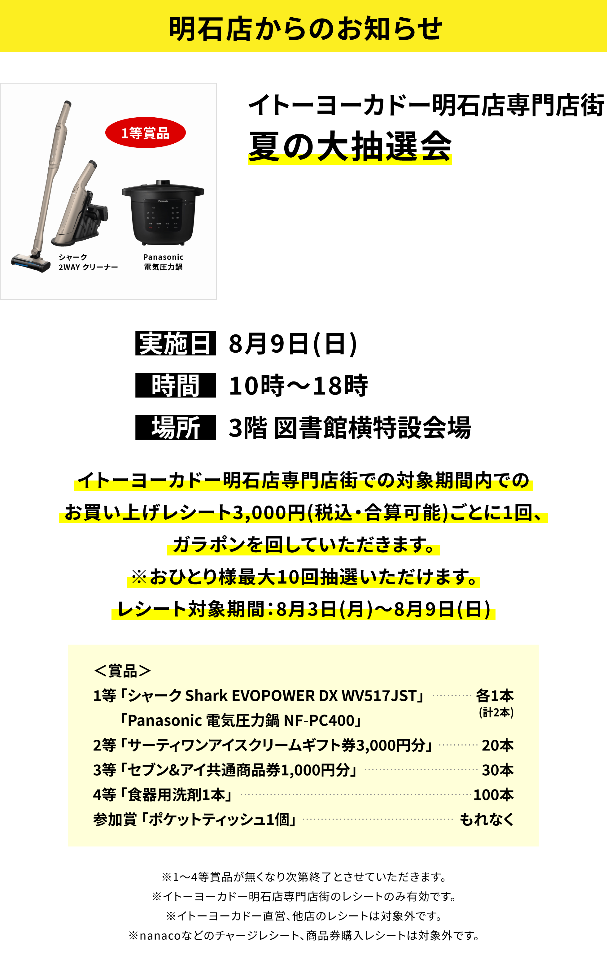 【明石店からのお知らせ】イトーヨーカドー明石店専門店街夏の大抽選会、実施日:8月9日(日)、時間:10時~18時、場所:3階 図書館横特設会場、イトーヨーカドー明石店専門店街での対象期間内でのお買い上げレシート3,000円(税込・合算可能)ごとに1回、ガラポンを回していただきます。＜賞品＞1等「シャーク Shark EVOPOWER DX WV517JST」「Panasonic 電気圧力鍋 NF-PC400」各1本(計2本)、2等「サーティワンアイスクリームギフト券3,000円分」20本、3等「セブン&アイ共通商品券1,000円分」30本、4等「食器用洗剤1本」100本、参加賞「ポケットティッシュ1個」もれなく※おひとり様最大10回抽選いただけます。レシート対象期間:8月3日(月)~8月9日(日)※1~4等賞品が無くなり次第終了とさせていただきます。※イトーヨーカドー明石店専門店街のレシートのみ有効です。※イトーヨーカドー直営、他店のレシートは対象外です。※nanacoなどのチャージレシート、商品券購入レシートは対象外です。