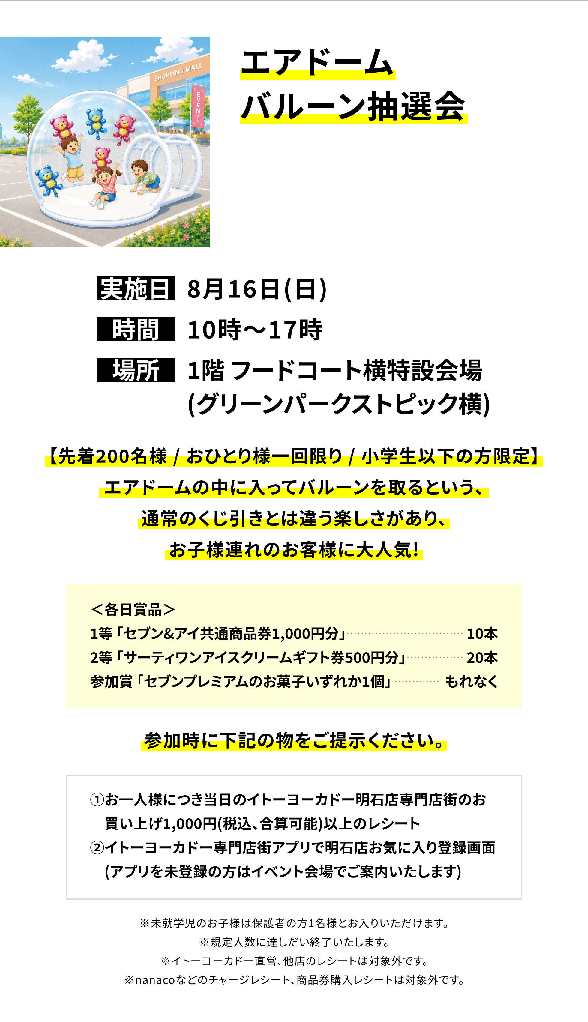 【明石店からのお知らせ】エアドームバルーン抽選会、実施日:8月16日(日)、時間:10時~17時、場所:1階 フードコート横特設会場(グリーンパークストピック横)、【先着200名様 / おひとり様一回限り / 小学生以下の方限定】エアドームの中に入ってバルーンを取るという、通常のくじ引きとは違う楽しさがあり、お子様連れのお客様に大人気!＜各日賞品＞1等「セブン&アイ共通商品券1,000円分」10本、2等「サーティワンアイスクリームギフト券500円分」20本、参加賞「セブンプレミアムのお菓子いずれか1個」もれなく参加時に下記の物をご提示ください。①お一人様につき当日のイトーヨーカドー明石店専門店街のお買い上げ1,000円(税込、合算可能)以上のレシート②イトーヨーカドー専門店街アプリで明石店お気に入り登録画面(アプリを未登録の方はイベント会場でご案内いたします)※未就学児のお子様は保護者の方1名様とお入りいただけます。※規定人数に達しだい終了いたします。※イトーヨーカドー直営、他店のレシートは対象外です。※nanacoなどのチャージレシート、商品券購入レシートは対象外です。