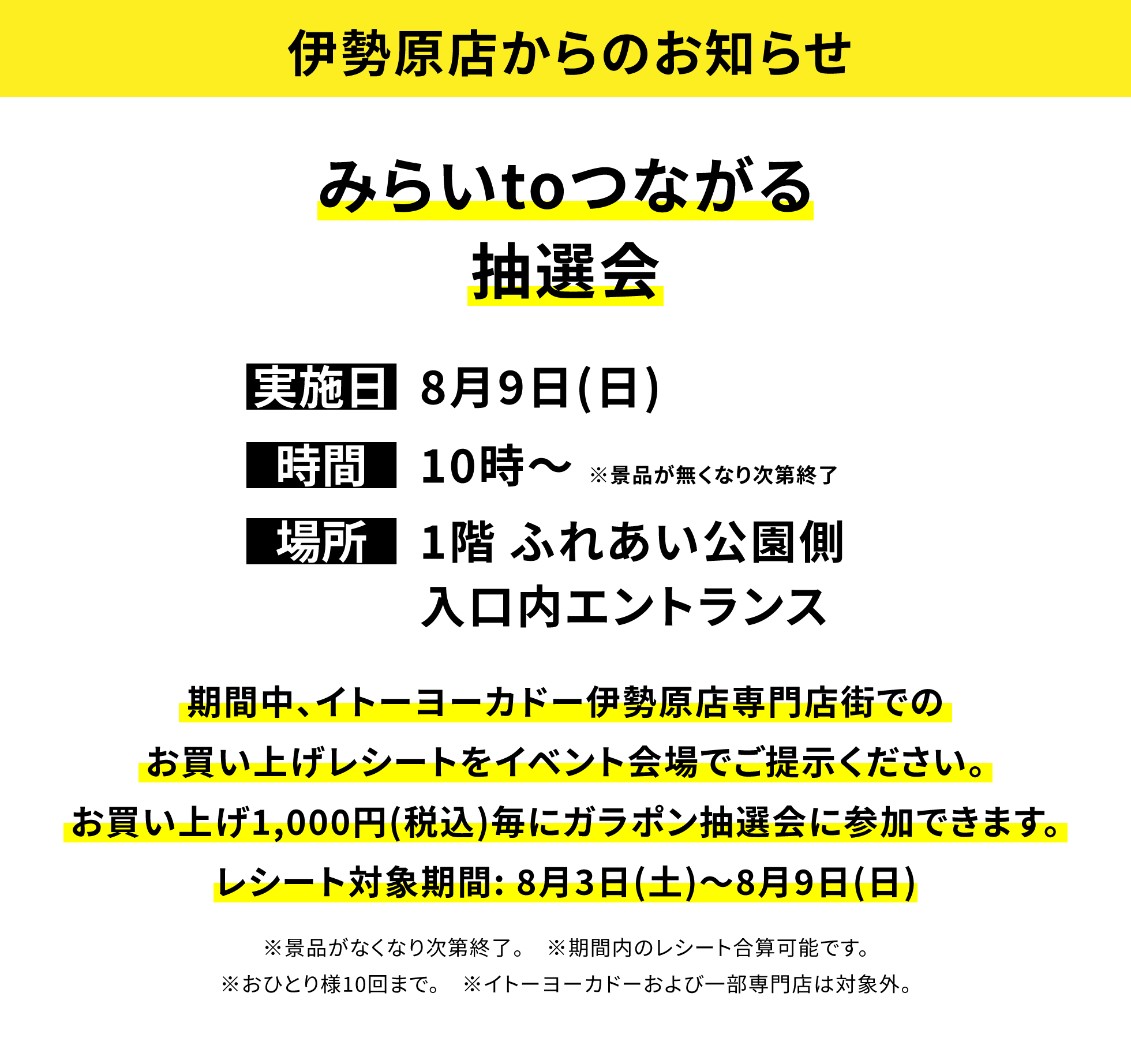 【伊勢原店からのお知らせ】みらいtoつながる抽選会、実施日:8月9日(日)、時間:10時~※景品が無くなり次第終了 、場所:1階 ふれあい公園側入口内エントランス、期間中、イトーヨーカドー伊勢原店専門店街でのお買い上げレシートをイベント会場でご提示ください。お買い上げ1,000円(税込)毎にガラポン抽選会に参加できます。レシート対象期間: 8月3日(土)~8月9日(日)※景品がなくなり次第終了。※期間内のレシート合算可能です。※おひとり様10回まで。※イトーヨーカドーおよび一部専門店は対象外。