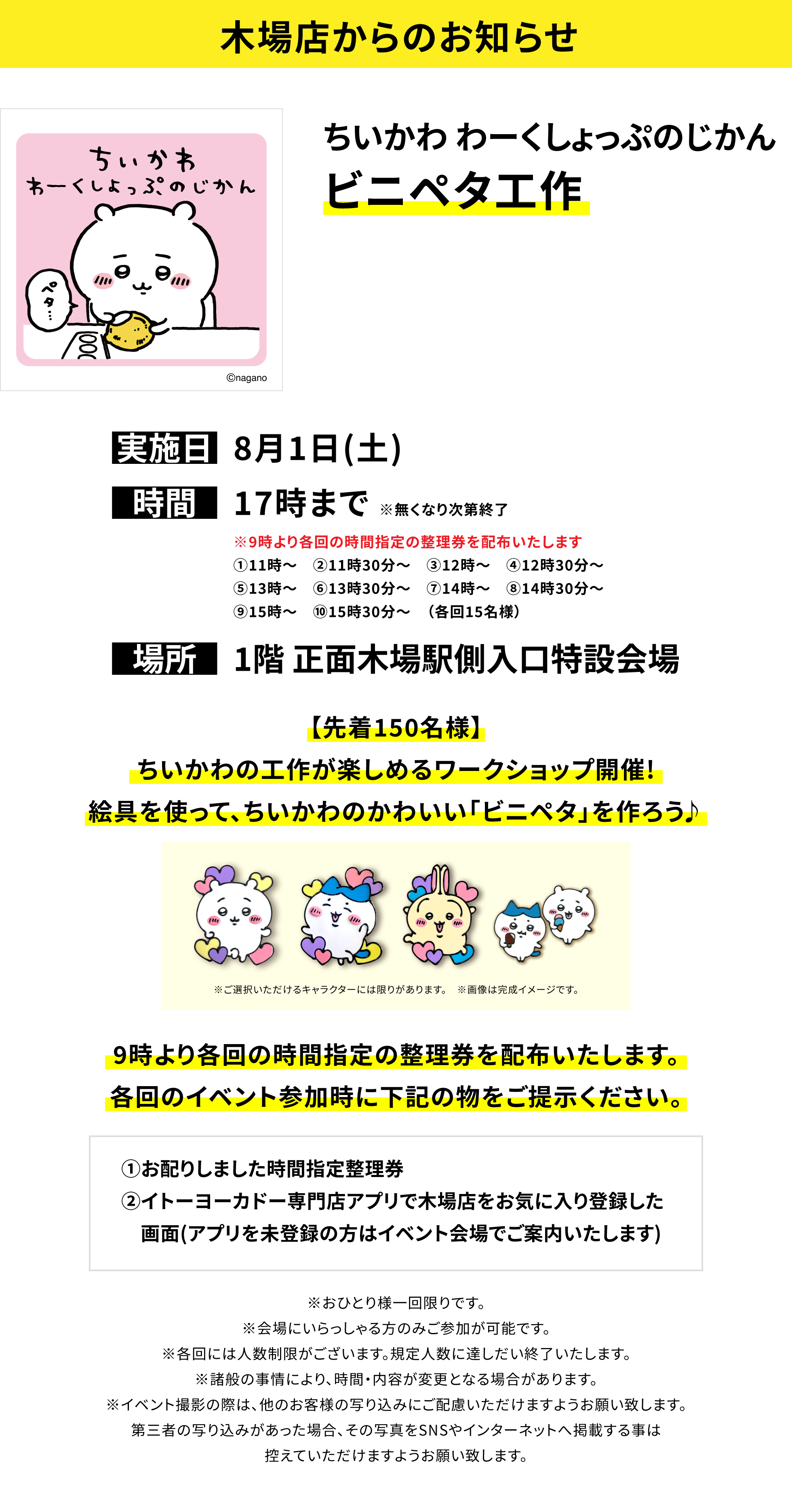 【木場店からのお知らせ】ちいかわ わーくしょっぷのじかんビニペタ工作、実施日:8月1日(土)、時間:17時まで※無くなり次第終了、場所:1階 正面木場駅側入口特設会場、【先着150名様】ちいかわの工作が楽しめるワークショップ開催!絵具を使って、ちいかわのかわいい「ビニペタ」を作ろう♪9時より各回の時間指定の整理券を配布いたします。各回のイベント参加時に下記の物をご提示ください。①お配りしました時間指定整理券②イトーヨーカドー専門店アプリで木場店をお気に入り登録した画面(アプリを未登録の方はイベント会場でご案内いたします)※おひとり様一回限りです。※会場にいらっしゃる方のみご参加が可能です。※各回には人数制限がございます。規定人数に達しだい終了いたします。※諸般の事情により、時間・内容が変更となる場合があります。※イベント撮影の際は、他のお客様の写り込みにご配慮いただけますようお願い致します。第三者の写り込みがあった場合、その写真をSNSやインターネットへ掲載する事は控えていただけますようお願い致します。