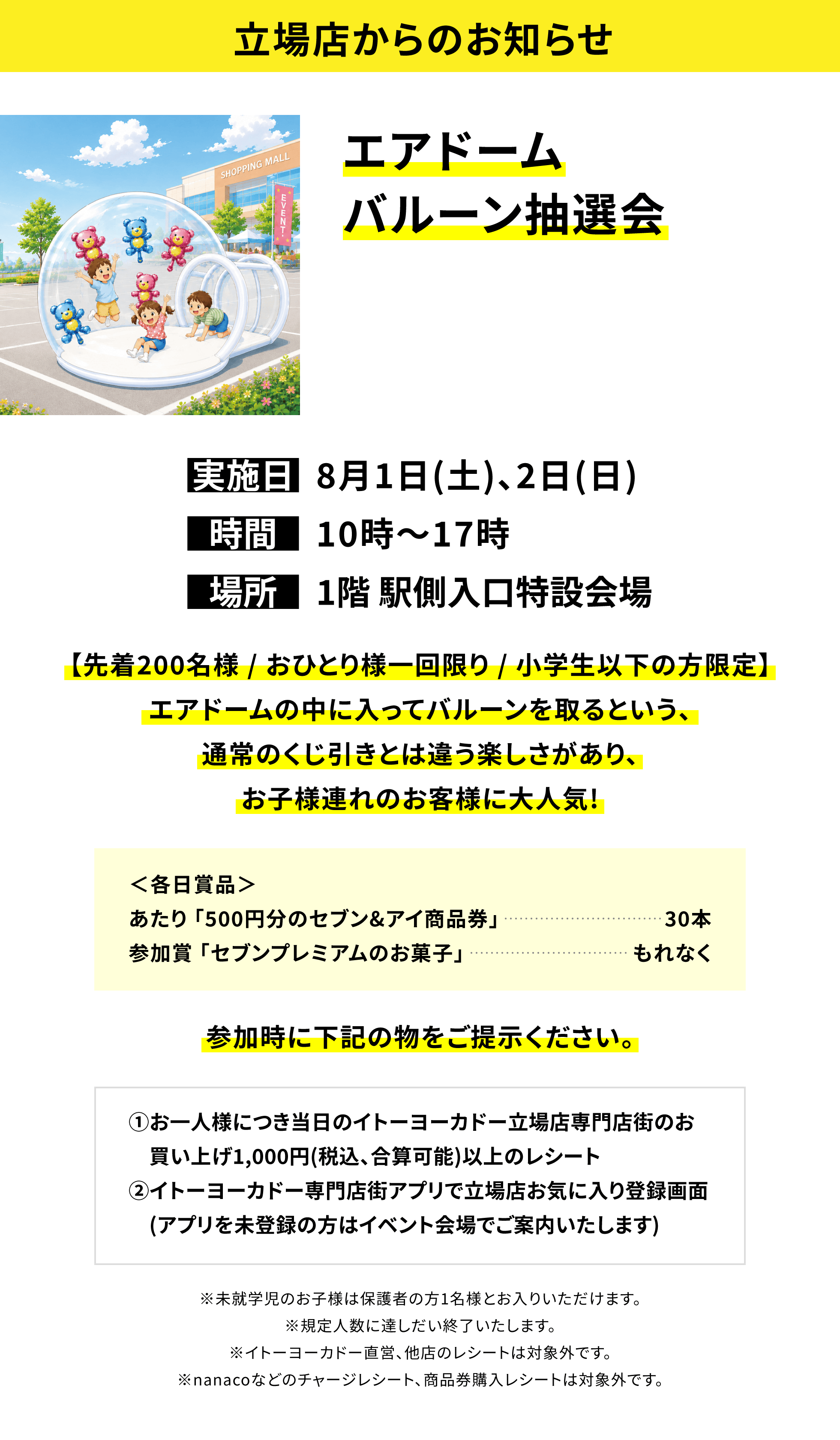 【立場店からのお知らせ】エアドームバルーン抽選会、実施日:8月1日(土)、2日(日)、時間:10時~17時、場所:1階 駅側入口特設会場、【先着200名様 / おひとり様一回限り / 小学生以下の方限定】エアドームの中に入ってバルーンを取るという、通常のくじ引きとは違う楽しさがあり、お子様連れのお客様に大人気!<各日賞品>あたり「500円分のセブン&アイ商品券」30本、参加賞「セブンプレミアムのお菓子」もれなく参加時に下記の物をご提示ください。①お一人様につき当日のイトーヨーカドー立場店専門店街のお買い上げ1,000円(税込、合算可能)以上のレシート②イトーヨーカドー専門店街アプリで立場店お気に入り登録画面(アプリを未登録の方はイベント会場でご案内いたします)※未就学児のお子様は保護者の方1名様とお入りいただけます。※規定人数に達しだい終了いたします。※イトーヨーカドー直営、他店のレシートは対象外です。※nanacoなどのチャージレシート、商品券購入レシートは対象外です。