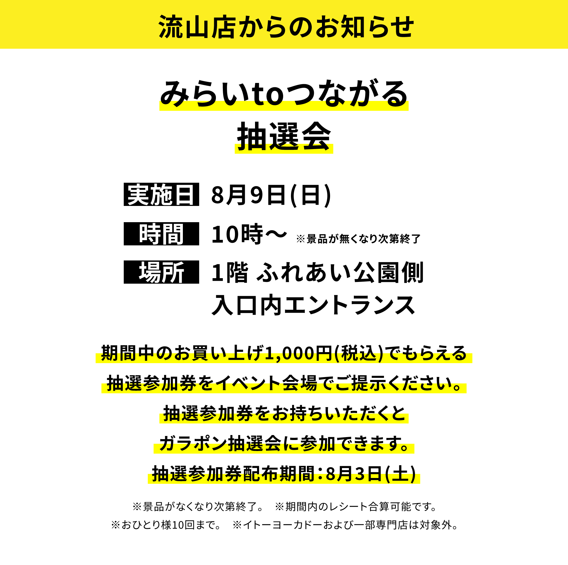 【流山店からのお知らせ】みらいtoつながる抽選会、実施日:8月9日(日)、時間:10時~※景品が無くなり次第終了 、場所:1階 ふれあい公園側、期間中のお買い上げ1,000円(税込)でもらえる抽選参加券をイベント会場でご提示ください。抽選参加券をお持ちいただくとガラポン抽選会に参加できます。抽選参加券配布期間:8月3日(土)※景品がなくなり次第終了。※期間内のレシート合算可能です。※おひとり様10回まで。※イトーヨーカドーおよび一部専門店は対象外。