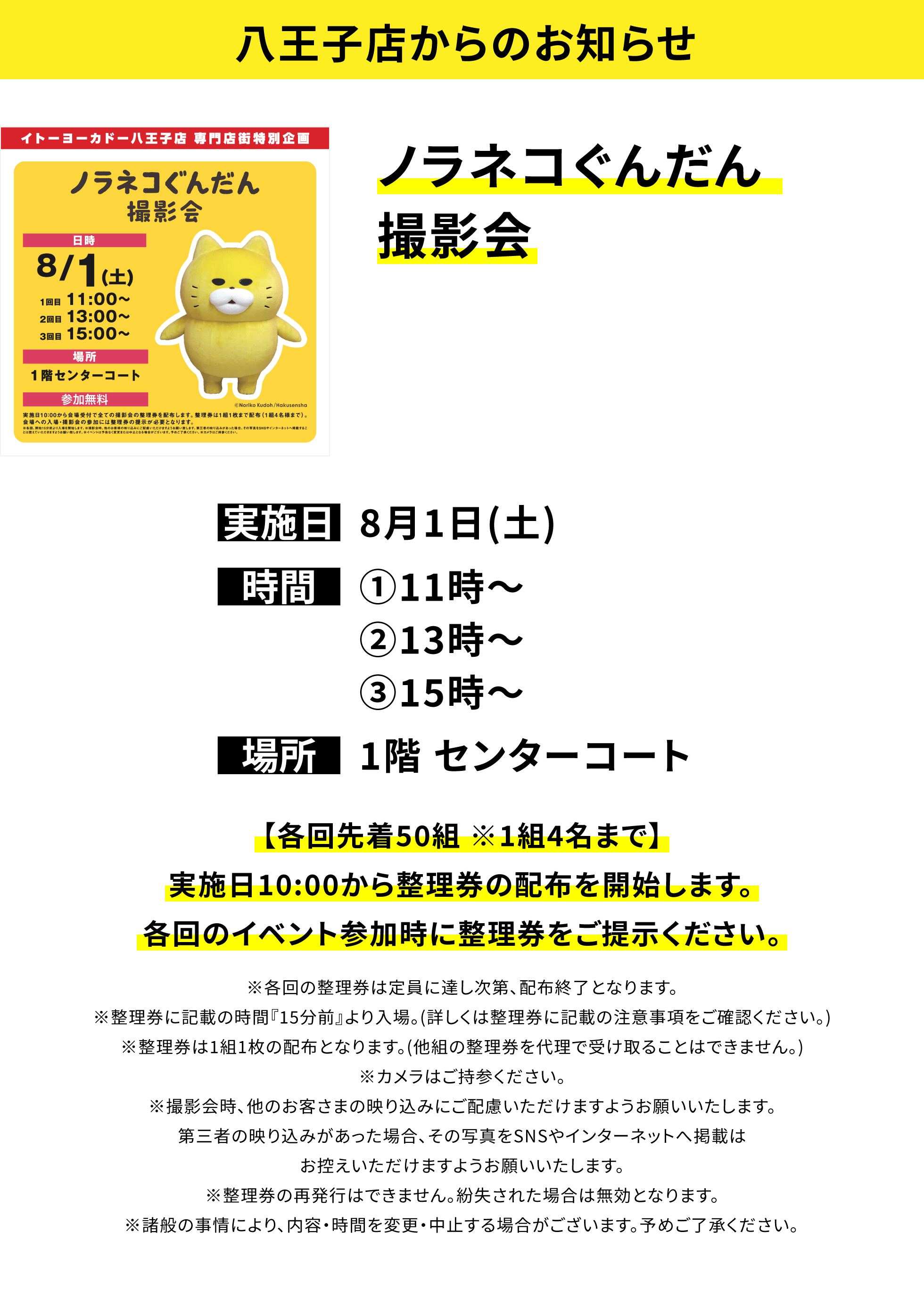 【八王子店からのお知らせ】ノラネコぐんだん撮影会、実施日:8月1日(土)、時間:①11時~②13時~③15時~、場所:1階 センターコート、【各回先着50組※1組4名まで】実施日10:00から整理券の配布を開始します。各回のイベント参加時に整理券をご提示ください。※各回の整理券は定員に達し次第、配布終了となります。※整理券に記載の時間『15分前』より入場。(詳しくは整理券に記載の注意事項をご確認ください。)※整理券は1組1枚の配布となります。(他組の整理券を代理で受け取ることはできません。)※カメラはご持参ください。※撮影会時、他のお客さまの映り込みにご配慮いただけますようお願いいたします。第三者の映り込みがあった場合、その写真をSNSやインターネットへ掲載はお控えいただけますようお願いいたします。※整理券の再発行はできません。紛失された場合は無効となります。※諸般の事情により、内容・時間を変更・中止する場合がございます。予めご了承ください。