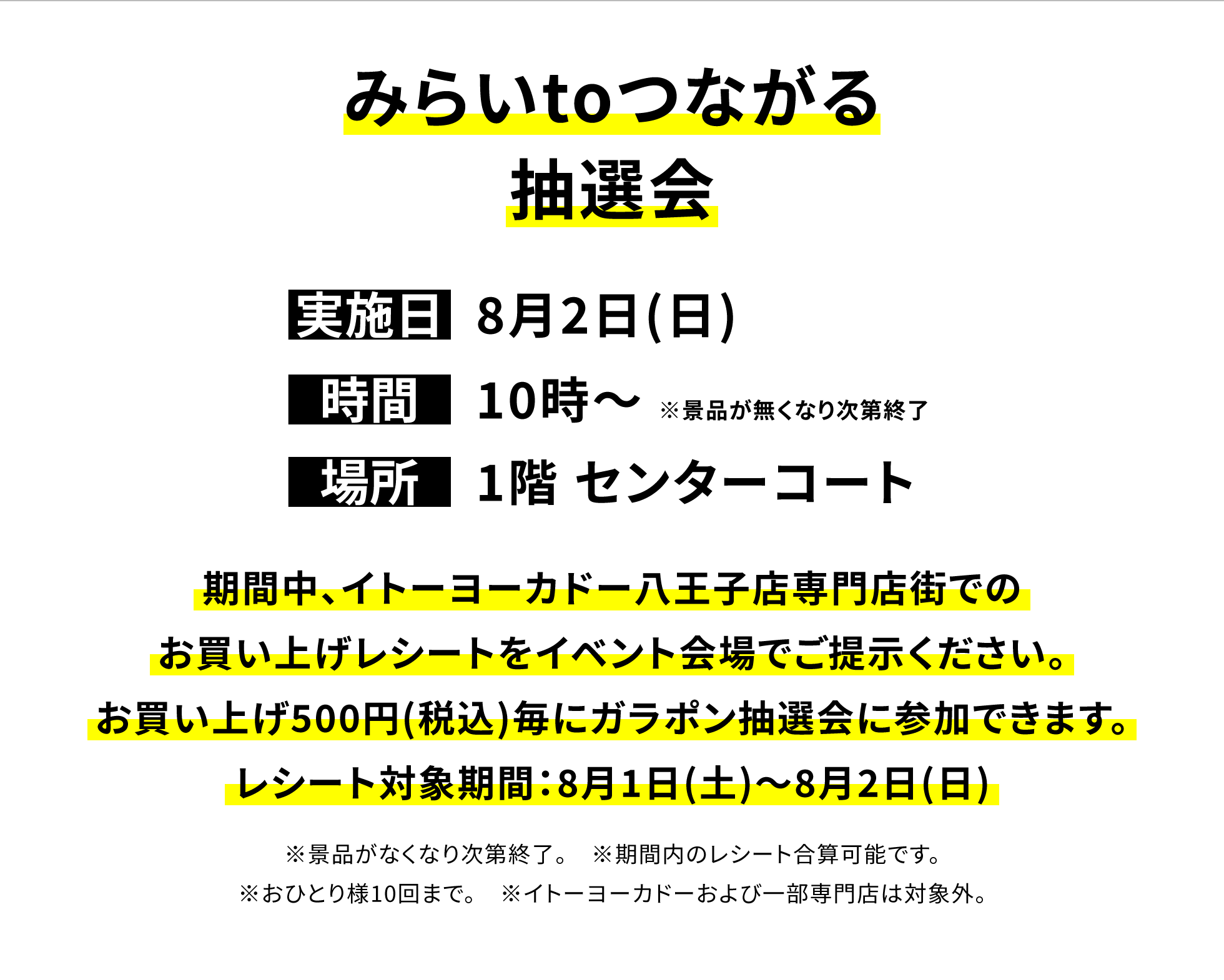 【八王子店からのお知らせ】みらいtoつながる抽選会、実施日:8月2日(日)、時間:10時~※景品が無くなり次第終了 、場所:1階 センターコート、期間中、イトーヨーカドー八王子店専門店街でのお買い上げレシートをイベント会場でご提示ください。お買い上げ500円(税込)毎にガラポン抽選会に参加できます。レシート対象期間:8月1日(土)~8月2日(日)※景品がなくなり次第終了。※期間内のレシート合算可能です。※おひとり様10回まで。※イトーヨーカドーおよび一部専門店は対象外。