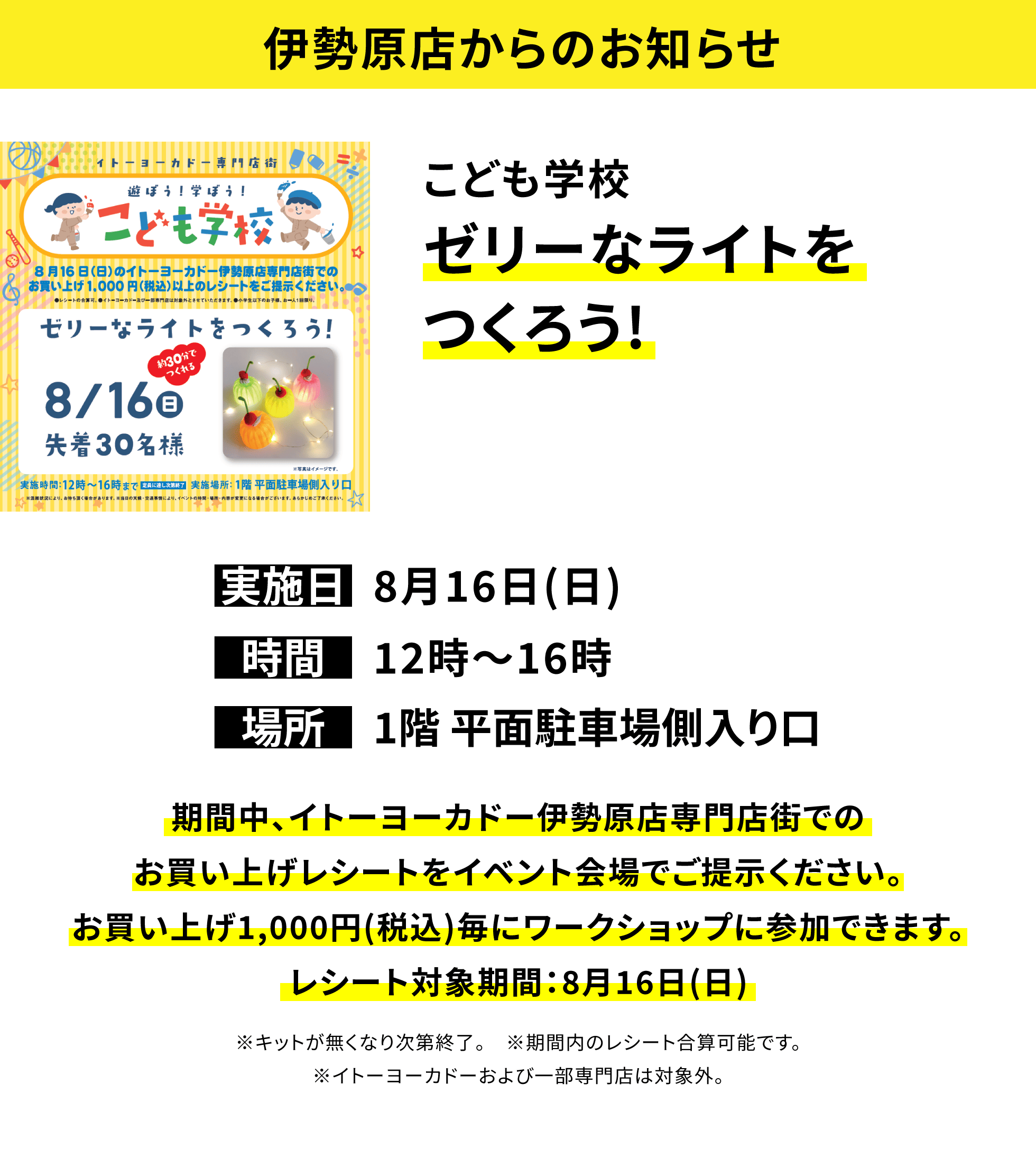 【伊勢原店からのお知らせ】こども学校ゼリーなライトをつくろう!、実施日:8月16日(日)、時間:12時〜16時、場所:1階 平面駐車場側入り口、期間中、イトーヨーカドー伊勢原店専門店街でのお買い上げレシートをイベント会場でご提示ください。お買い上げ1,000円(税込)毎にワークショップに参加できます。レシート対象期間:8月16日(日)※景品がなくなり次第終了。※キットが無くなり次第終了。※期間内のレシート合算可能です。※イトーヨーカドーおよび一部専門店は対象外。