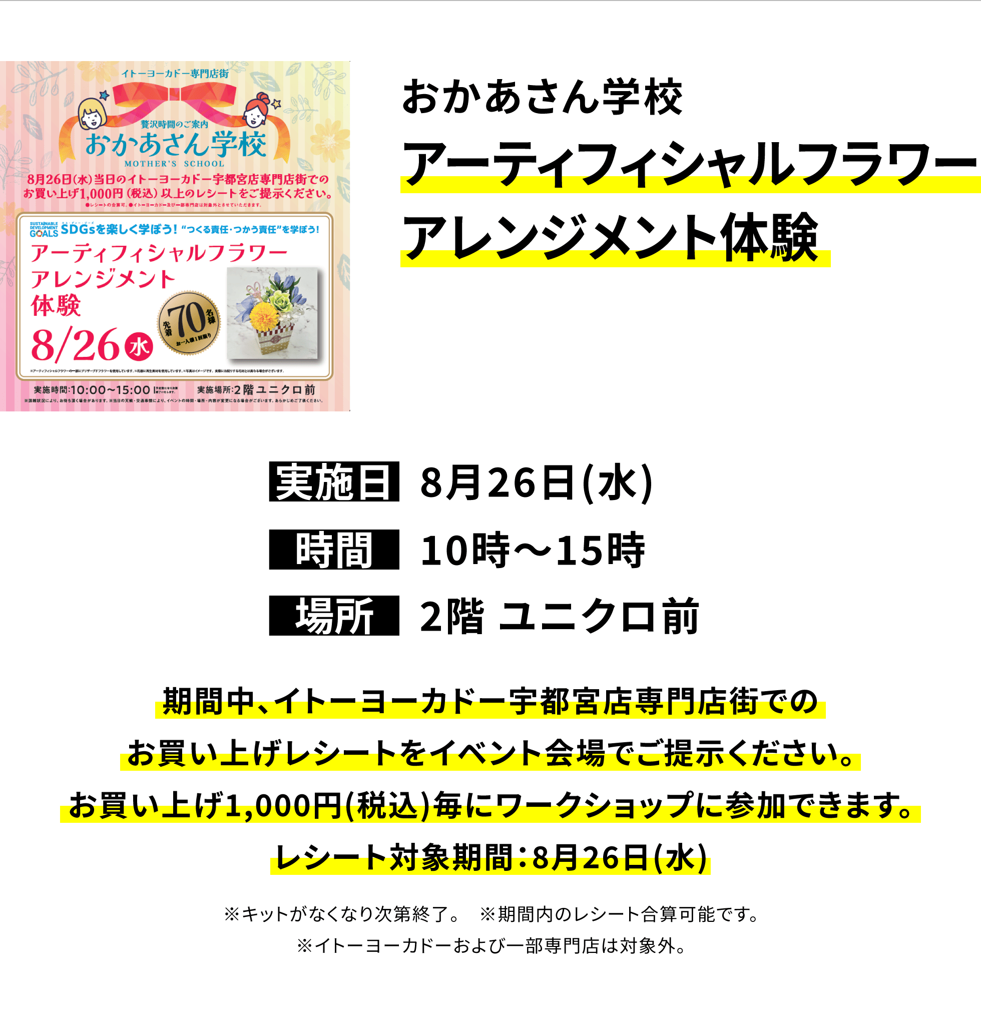 【宇都宮店からのお知らせ】おかあさん学校アーティフィシャルフラワーアレンジメント体験、実施日:8月26日(水)、時間:10時〜15時、場所:2階 ユニクロ前、期間中、イトーヨーカドー宇都宮店専門店街でのお買い上げレシートをイベント会場でご提示ください。お買い上げ1,000円(税込)毎にワークショップに参加できます。レシート対象期間:8月26日(水)※キットがなくなり次第終了。※期間内のレシート合算可能です。※イトーヨーカドーおよび一部専門店は対象外。