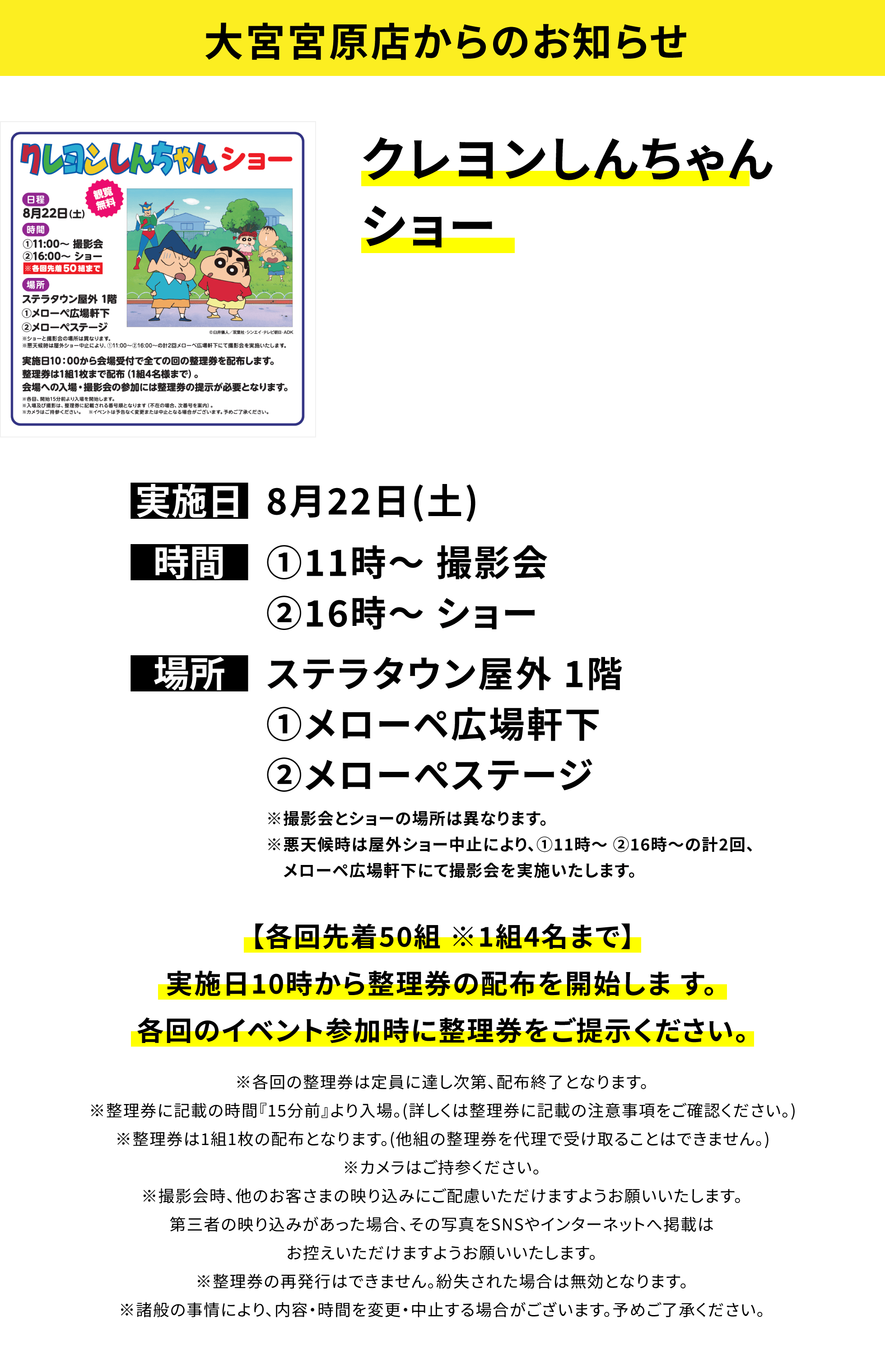 【大宮宮原店からのお知らせ】クレヨンしんちゃんショー、実施日:8月22日(土)、時間:①11時〜 撮影会 ②16時〜 ショー、場所:ステラタウン屋外 1階 ①メローペ広場軒下 ②メローぺステージ ※撮影会とショーの場所は異なります。※悪天候時は屋外ショー中止により、①11時〜 ②16時〜の計2回、メローペ広場軒下にて撮影会を実施いたします。、【各回先着50組 ※1組4名まで】実施日10時から整理券の配布を開始しま す。各回のイベント参加時に整理券をご提示ください。※各回の整理券は定員に達し次第、配布終了となります。※整理券に記載の時間『15分前』より入場。(詳しくは整理券に記載の注意事項をご確認ください。)※整理券は1組1枚の配布となります。(他組の整理券を代理で受け取ることはできません。)※カメラはご持参ください。※撮影会時、他のお客さまの映り込みにご配慮いただけますようお願いいたします。第三者の映り込みがあった場合、その写真をSNSやインターネットへ掲載はお控えいただけますようお願いいたします。※整理券の再発行はできません。紛失された場合は無効となります。※諸般の事情により、内容・時間を変更・中止する場合がございます。予めご了承ください。
