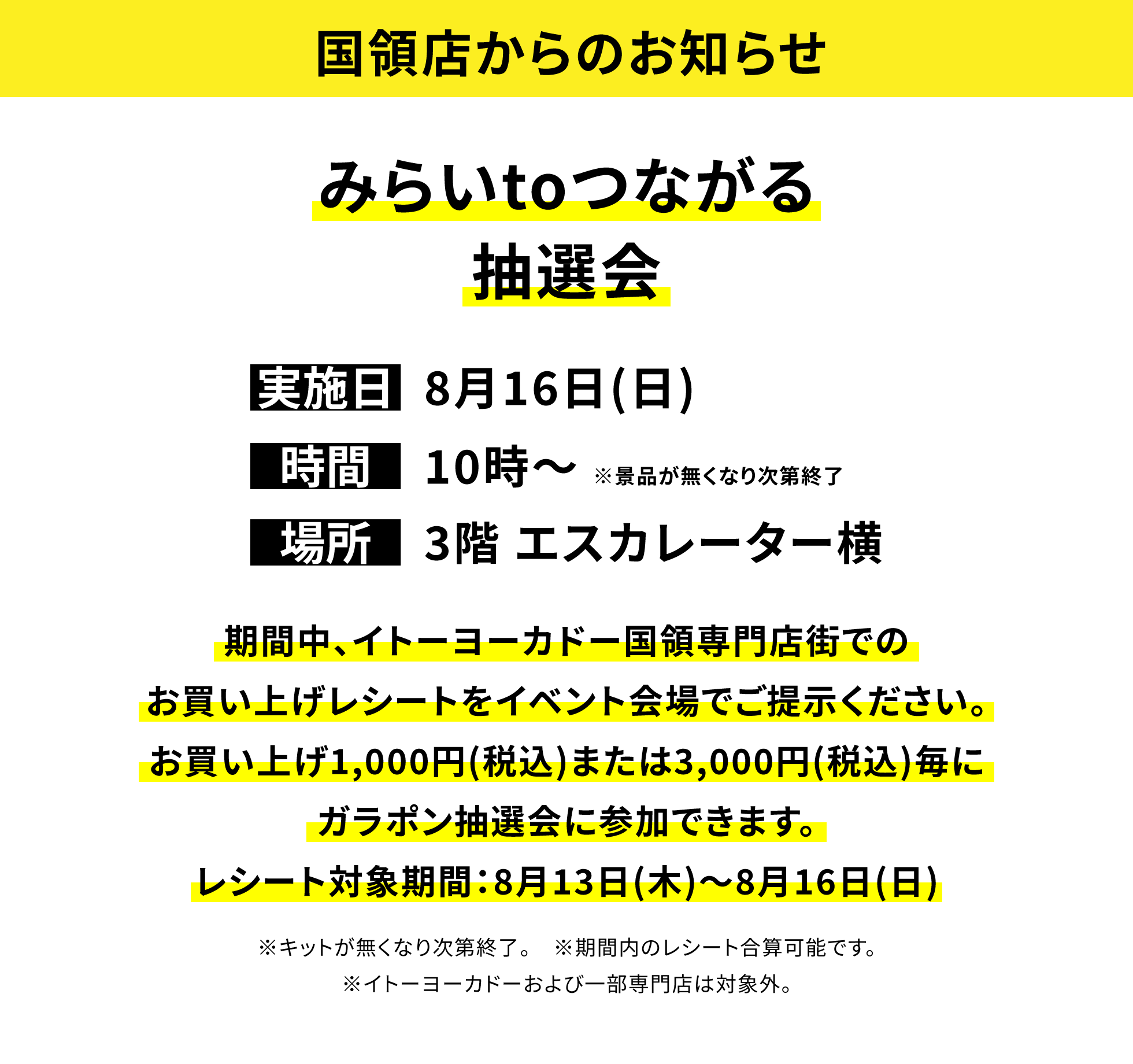 【国領店からのお知らせ】みらいtoつながる抽選会、実施日:8月16日(日)、時間:10時〜 ※景品が無くなり次第終了、場所:3階 エスカレーター横、期間中、イトーヨーカドー国領専門店街でのお買い上げレシートをイベント会場でご提示ください。お買い上げ1,000円(税込)または3,000円(税込)毎にガラポン抽選会に参加できます。レシート対象期間:8月13日(木)〜8月16日(日)※キットが無くなり次第終了。※期間内のレシート合算可能です。※イトーヨーカドーおよび一部専門店は対象外。