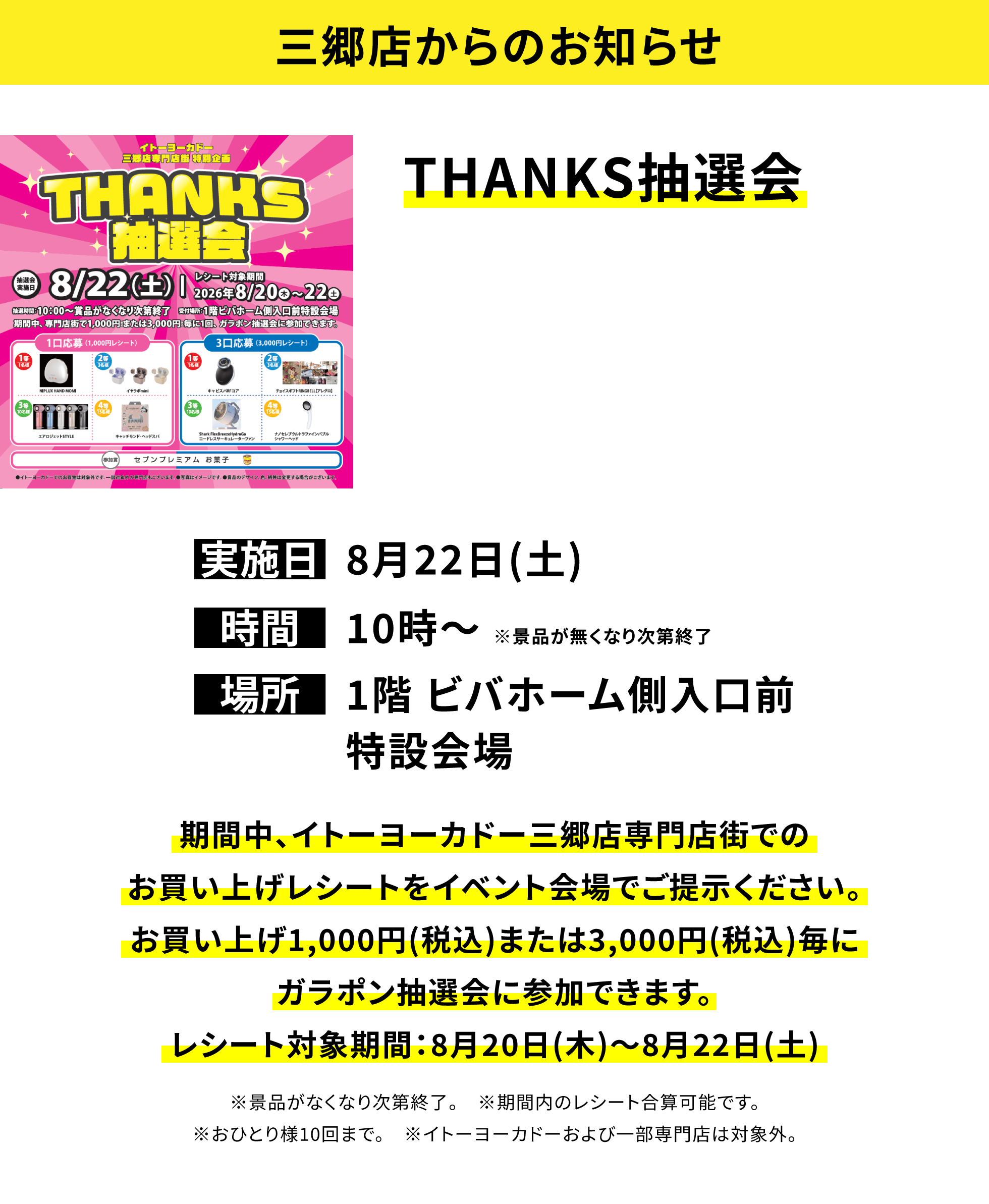 【三郷店からのお知らせ】THANKS抽選会、実施日:8月22日(土)、時間:10時〜 ※景品が無くなり次第終了、場所:1階 ビバホーム側入口前特設会場、期間中、イトーヨーカドー三郷店専門店街でのお買い上げレシートをイベント会場でご提示ください。お買い上げ1,000円(税込)または3,000円(税込)毎にガラポン抽選会に参加できます。レシート対象期間:8月20日(木)〜8月22日(土)※景品がなくなり次第終了。※期間内のレシート合算可能です。※おひとり様10回まで。※イトーヨーカドーおよび一部専門店は対象外。