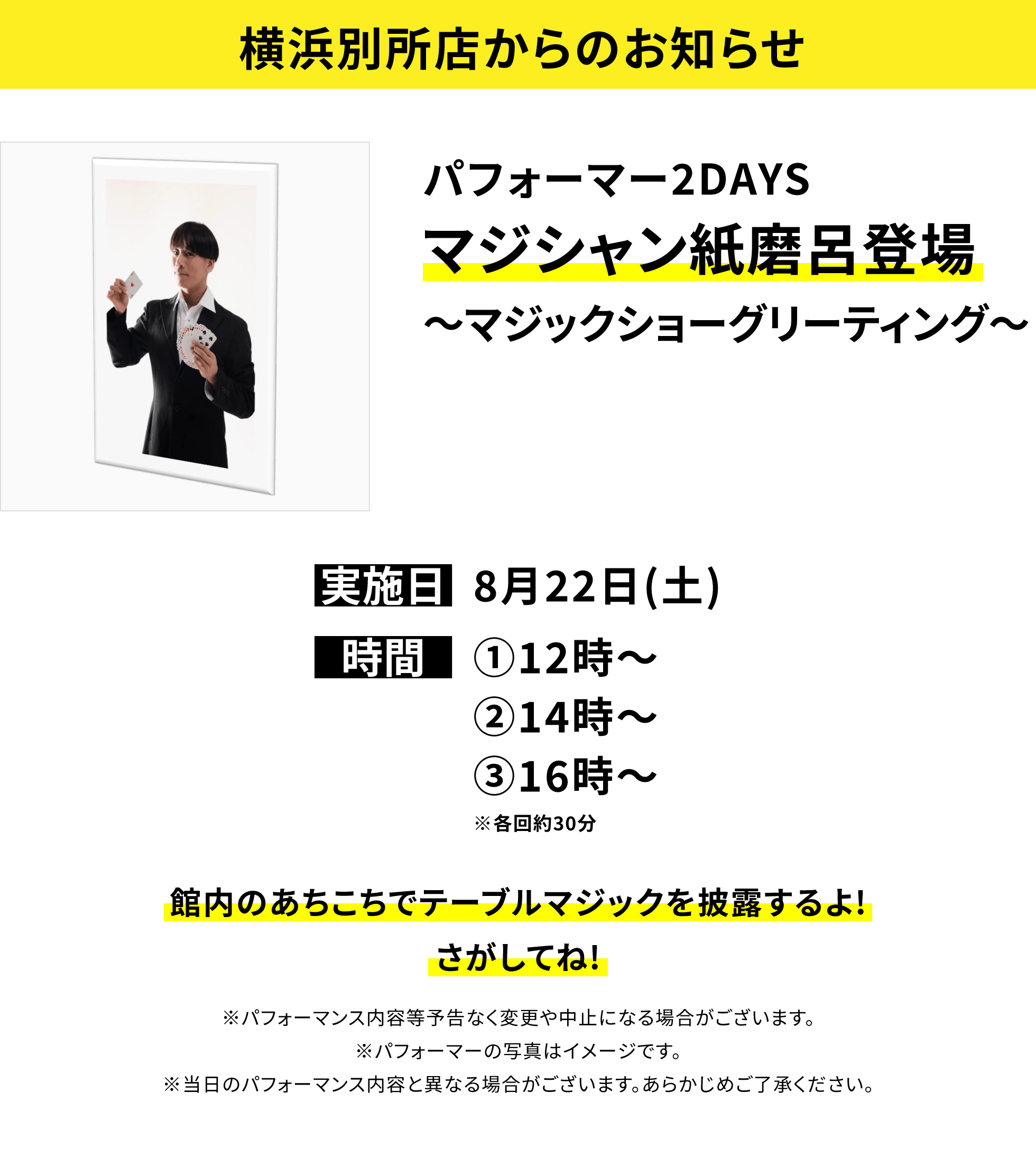 【横浜別所店からのお知らせ】パフォーマー2DAYSマジシャン紙磨呂登場〜マジックショーグリーティング〜、実施日:8月22日(土)、時間:①12時〜 ②14時〜 ③16時〜 ※各回約30分、館内のあちこちでテーブルマジックを披露するよ!さがしてね!※パフォーマンス内容等予告なく変更や中止になる場合がございます。※パフォーマーの写真はイメージです。※当日のパフォーマンス内容と異なる場合がございます。あらかじめご了承ください。