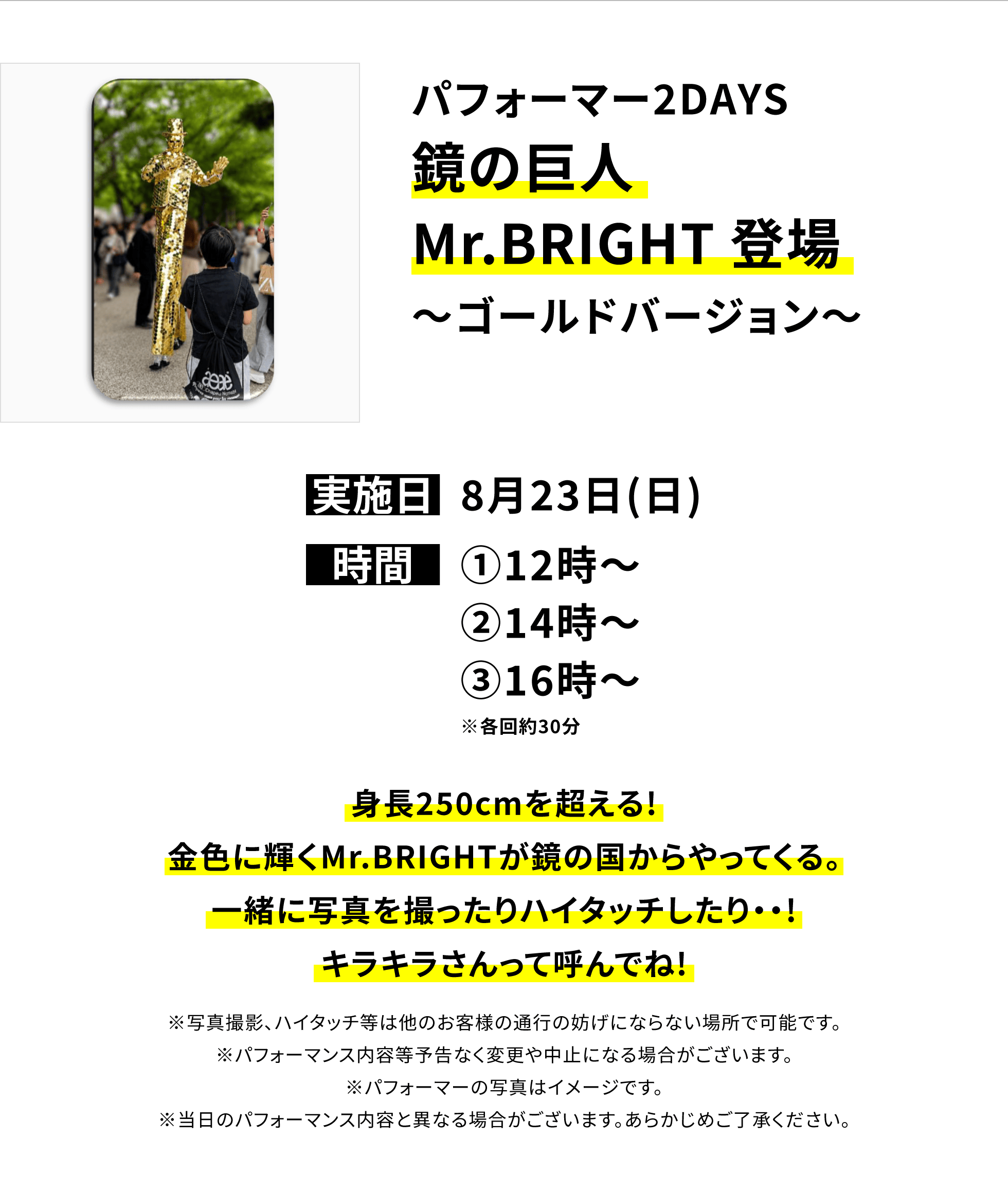 【横浜別所店からのお知らせ】パフォーマー2DAYS鏡の巨人Mr.BRIGHT 登場〜ゴールドバージョン〜、実施日:8月23日(日)、時間:①12時〜 ②14時〜 ③16時〜 ※各回約30分、身長250cmを超える!金色に輝くMr.BRIGHTが鏡の国からやってくる。一緒に写真を撮ったりハイタッチしたり・・!キラキラさんって呼んでね!※写真撮影、ハイタッチ等は他のお客様の通行の妨げにならない場所で可能です。※パフォーマンス内容等予告なく変更や中止になる場合がございます。※パフォーマーの写真はイメージです。※当日のパフォーマンス内容と異なる場合がございます。あらかじめご了承ください。