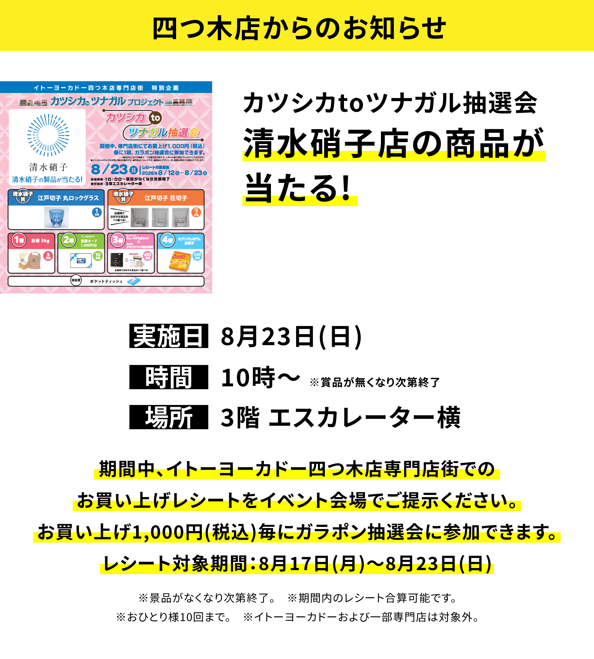 【四つ木店からのお知らせ】カツシカtoツナガル抽選会清水硝子店の商品が当たる!、実施日:8月23日(日)、時間:10時〜 ※賞品が無くなり次第終了、場所:3階 エスカレーター横、期間中、イトーヨーカドー四つ木店専門店街でのお買い上げレシートをイベント会場でご提示ください。お買い上げ1,000円(税込)毎にガラポン抽選会に参加できます。レシート対象期間:8月17日(月)〜8月23日(日)※景品がなくなり次第終了。※期間内のレシート合算可能です。※おひとり様10回まで。※イトーヨーカドーおよび一部専門店は対象外。