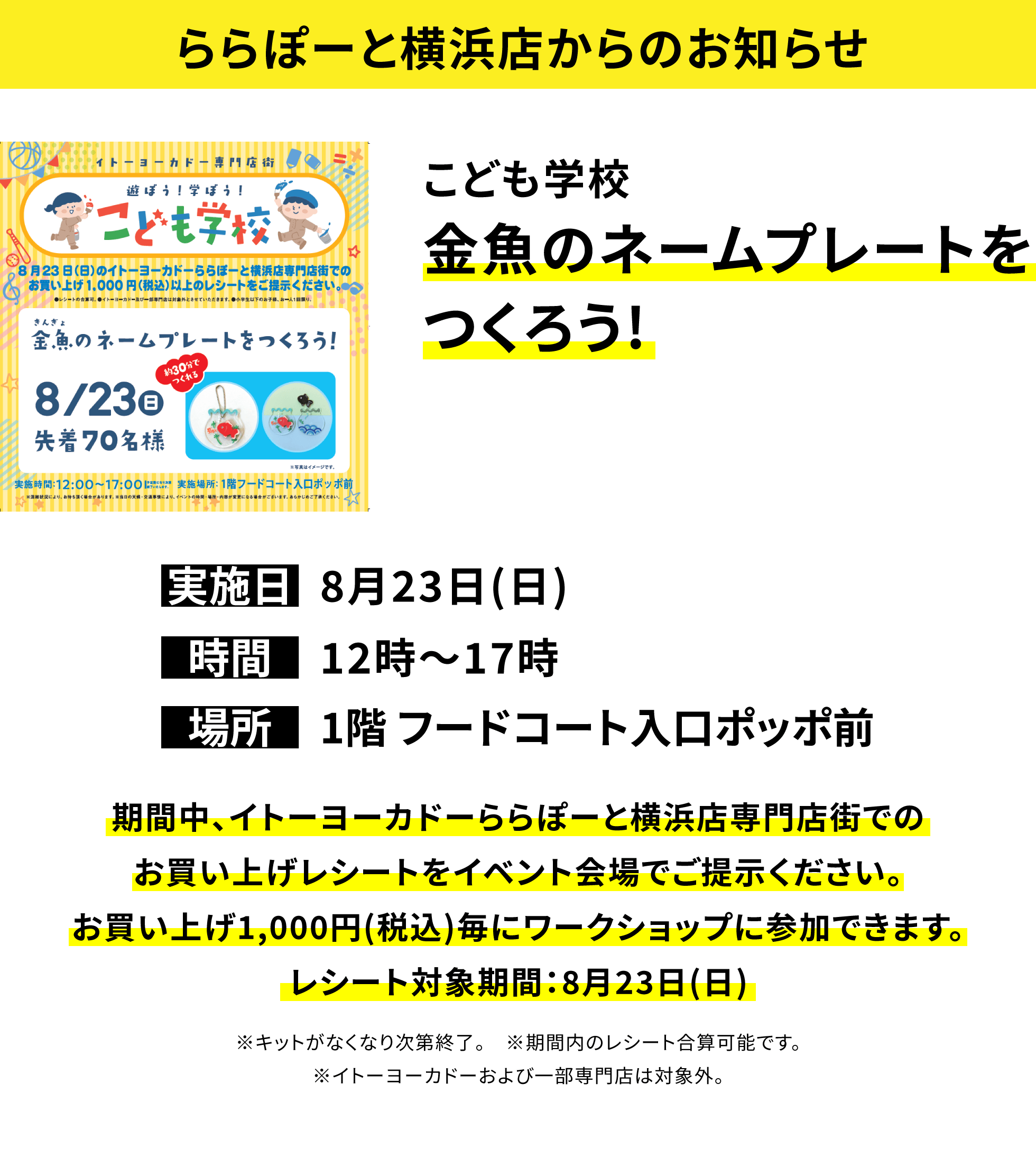 【ららぽーと横浜店からのお知らせ】こども学校金魚のネームプレートをつくろう!、実施日:8月23日(日)、時間:12時〜17時、場所:1階 フードコート入口ポッポ前、期間中、イトーヨーカドーららぽーと横浜店専門店街でのお買い上げレシートをイベント会場でご提示ください。お買い上げ1,000円(税込)毎にワークショップに参加できます。レシート対象期間:8月23日(日)※キットがなくなり次第終了。※期間内のレシート合算可能です。※イトーヨーカドーおよび一部専門店は対象外。