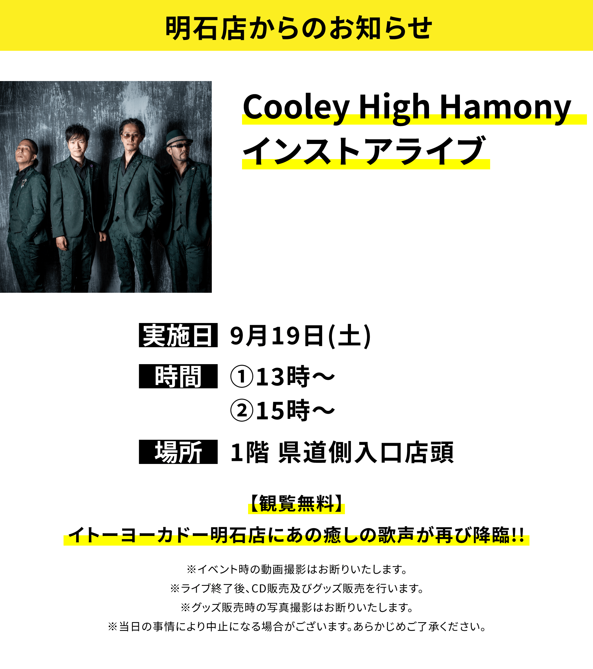 【明石店からのお知らせ】Cooley High Hamonyインストアライブ、実施日:9月19日(土)、時間:①13時〜②15時〜、場所:1階 県道側入口店頭、【観覧無料】イトーヨーカドー明石店にあの癒しの歌声が再び降臨!!※イベント時の動画撮影はお断りいたします。※ライブ終了後、CD販売及びグッズ販売を行います。※グッズ販売時の写真撮影はお断りいたします。※当日の事情により中止になる場合がございます。あらかじめご了承ください。