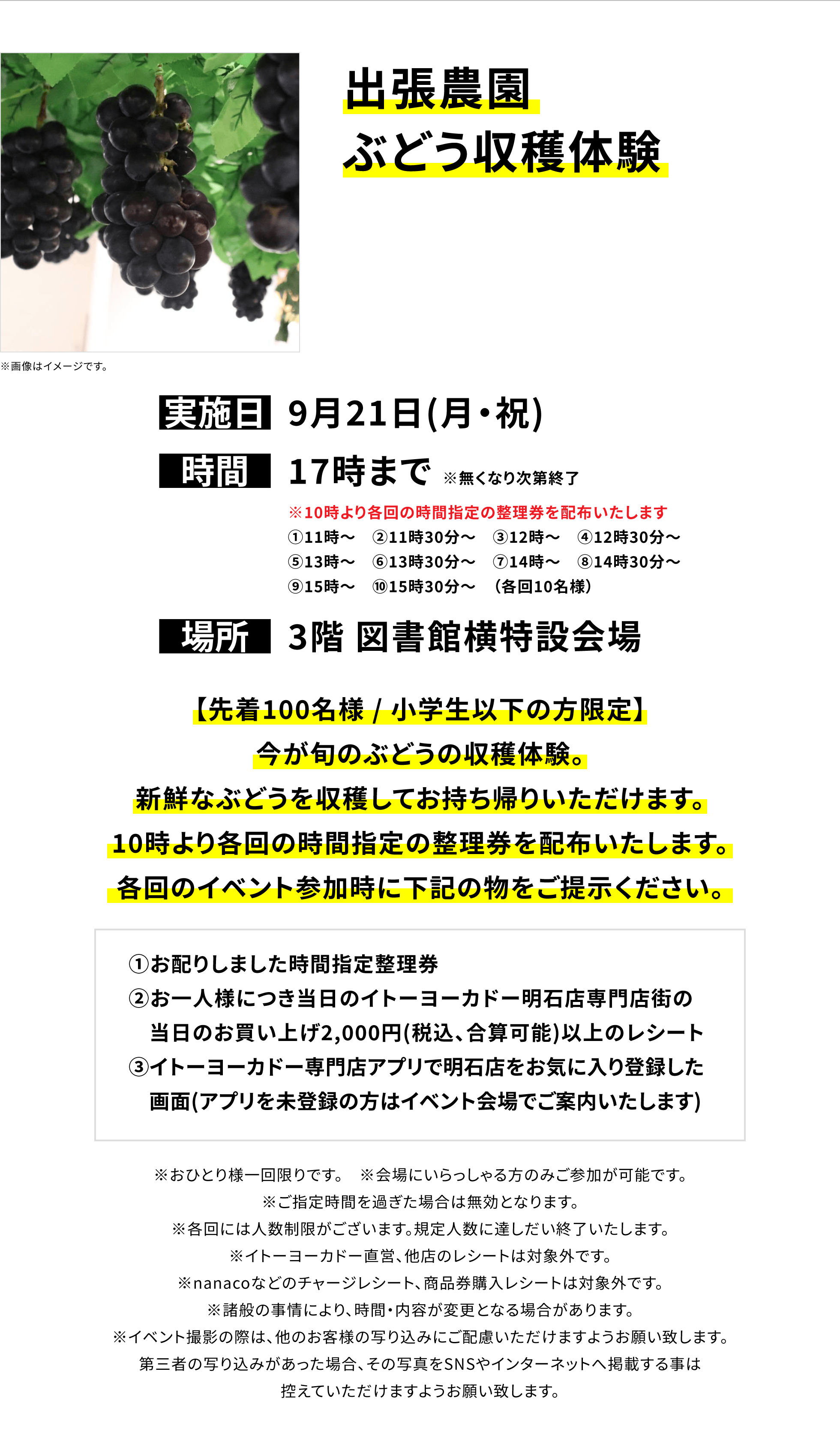 【明石店からのお知らせ】出張農園ぶどう収穫体験、実施日:9月21日(月・祝)、時間:17時まで※無くなり次第終了、場所:3階 図書館横特設会場、【先着100名様 / 小学生以下の方限定】今が旬のぶどうの収穫体験。新鮮なぶどうを収穫してお持ち帰りいただけます。10時より各回の時間指定の整理券を配布いたします。各回のイベント参加時に下記の物をご提示ください。①お配りしました時間指定整理券②お一人様につき当日のイトーヨーカドー明石店専門店街の当日のお買い上げ2,000円(税込、合算可能)以上のレシート③イトーヨーカドー専門店アプリで明石店をお気に入り登録した画面(アプリを未登録の方はイベント会場でご案内いたします)※おひとり様一回限りです。※会場にいらっしゃる方のみご参加が可能です。※ご指定時間を過ぎた場合は無効となります。※各回には人数制限がございます。規定人数に達しだい終了いたします。※イトーヨーカドー直営、他店のレシートは対象外です。※nanacoなどのチャージレシート、商品券購入レシートは対象外です。※諸般の事情により、時間・内容が変更となる場合があります。※イベント撮影の際は、他のお客様の写り込みにご配慮いただけますようお願い致します。第三者の写り込みがあった場合、その写真をSNSやインターネットへ掲載する事は控えていただけますようお願い致します。