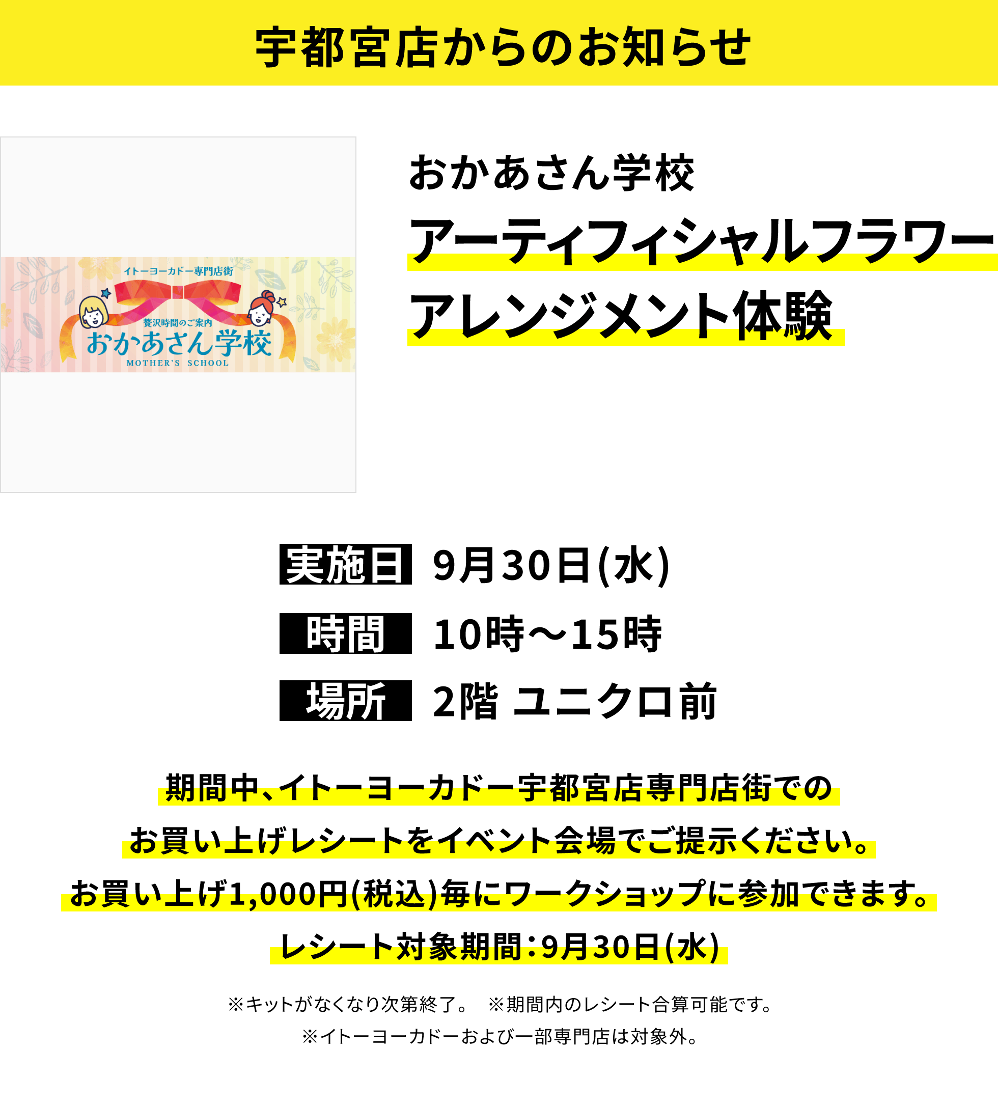 【宇都宮店からのお知らせ】おかあさん学校アーティフィシャルフラワーアレンジメント体験、実施日:9月30日(水)、時間:10時〜15時、場所:2階 ユニクロ前、期間中、イトーヨーカドー宇都宮店専門店街でのお買い上げレシートをイベント会場でご提示ください。お買い上げ1,000円(税込)毎にワークショップに参加できます。レシート対象期間:9月30日(水)※キットがなくなり次第終了。※期間内のレシート合算可能です。※イトーヨーカドーおよび一部専門店は対象外。