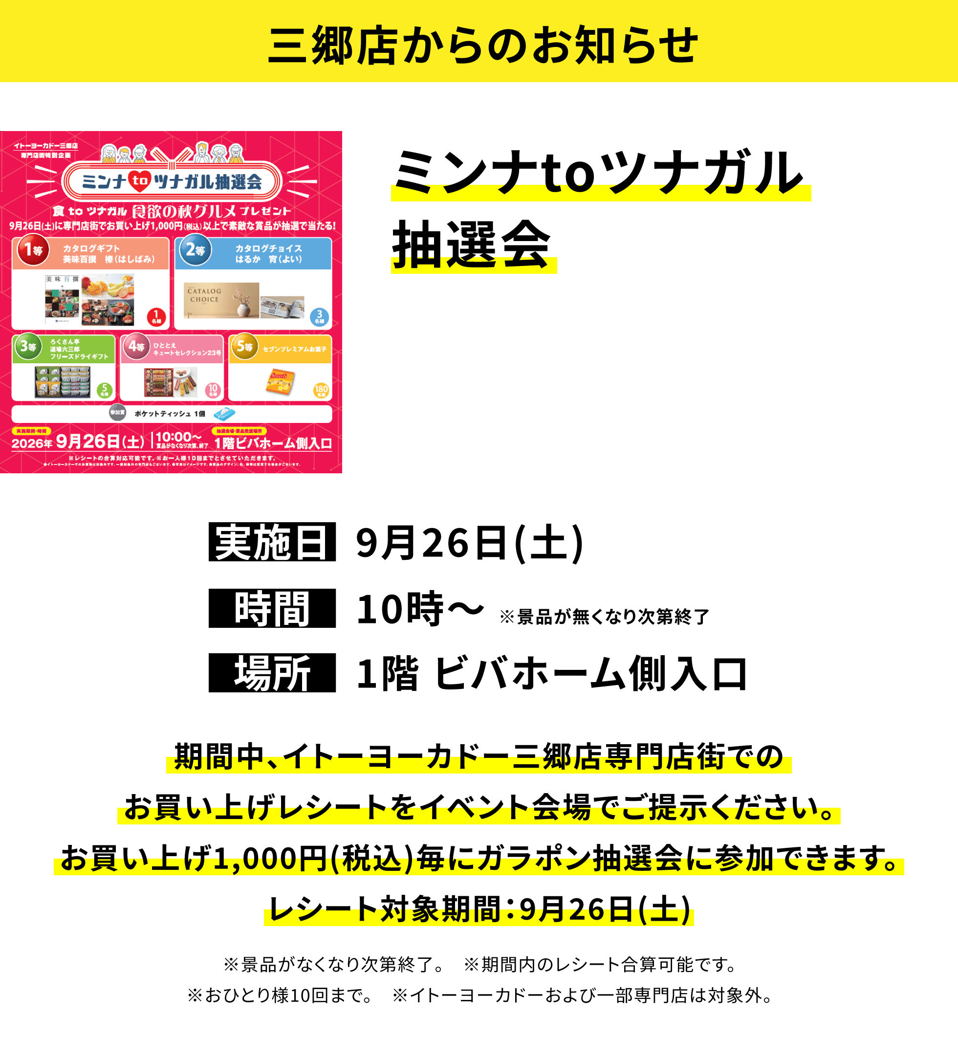 【三郷店からのお知らせ】ミンナtoツナガル抽選会、実施日:9月26日(土)、時間:10時〜※景品が無くなり次第終了、場所:1階 ビバホーム側入口、期間中、イトーヨーカドー三郷店専門店街でのお買い上げレシートをイベント会場でご提示ください。お買い上げ1,000円(税込)毎にガラポン抽選会に参加できます。レシート対象期間:9月26日(土)※景品がなくなり次第終了。※期間内のレシート合算可能です。※おひとり様10回まで。※イトーヨーカドーおよび一部専門店は対象外。