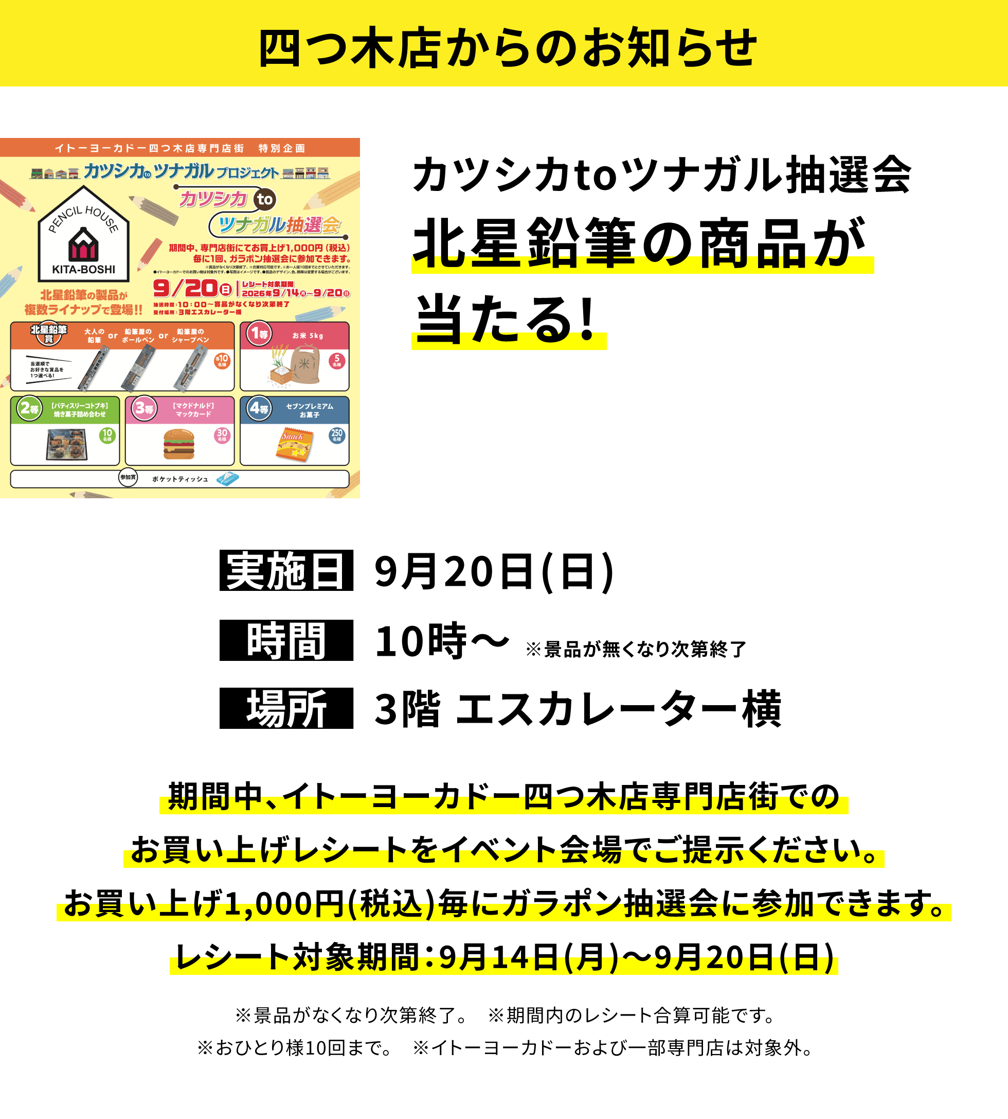 【四つ木店からのお知らせ】カツシカtoツナガル抽選会北星鉛筆の商品が当たる!、実施日:9月20日(日)、時間:10時〜※景品が無くなり次第終了、場所:3階 エスカレーター横 、期間中、イトーヨーカドー四つ木店専門店街でのお買い上げレシートをイベント会場でご提示ください。お買い上げ1,000円(税込)毎にガラポン抽選会に参加できます。レシート対象期間:9月14日(月)〜9月20日(日)※景品がなくなり次第終了。※期間内のレシート合算可能です。※おひとり様10回まで。※イトーヨーカドーおよび一部専門店は対象外。
