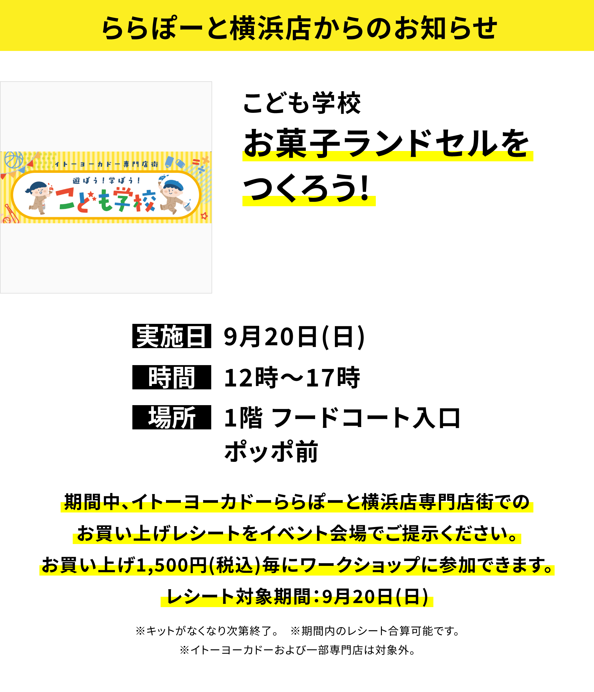 【ららぽーと横浜店からのお知らせ】こども学校お菓子ランドセルをつくろう!、実施日:9月20日(日)、時間:12時〜17時、場所:1階 フードコート入口ポッポ前、期間中、イトーヨーカドーららぽーと横浜店専門店街でのお買い上げレシートをイベント会場でご提示ください。お買い上げ1,500円(税込)毎にワークショップに参加できます。レシート対象期間:9月20日(日)※キットがなくなり次第終了。※期間内のレシート合算可能です。※イトーヨーカドーおよび一部専門店は対象外。