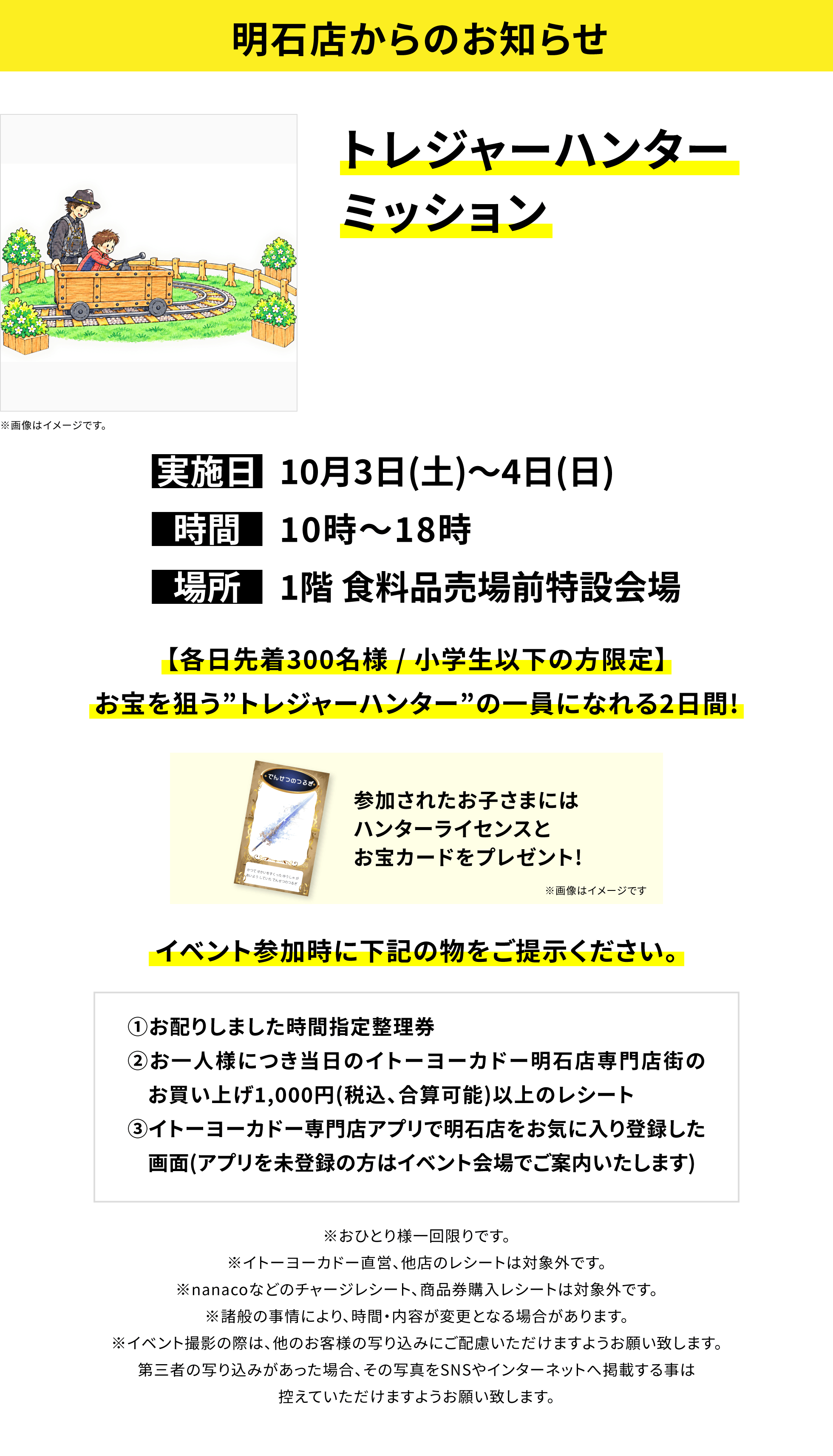 【明石店からのお知らせ】トレジャーハンターミッション、実施日:10月3日(土)〜4日(日)、時間:10時〜18時、場所:1階 食料品売場前特設会場、【各日先着300名様 / 小学生以下の方限定】お宝を狙う”トレジャーハンター”の一員になれる2日間!参加されたお子さまにはハンターライセンスとお宝カードをプレゼント!イベント参加時に下記の物をご提示ください。①お配りしました時間指定整理券②お一人様につき当日のイトーヨーカドー明石店専門店街のお買い上げ1,000円(税込、合算可能)以上のレシート③イトーヨーカドー専門店アプリで明石店をお気に入り登録した画面(アプリを未登録の方はイベント会場でご案内いたします)※おひとり様一回限りです。※イトーヨーカドー直営、他店のレシートは対象外です。※nanacoなどのチャージレシート、商品券購入レシートは対象外です。※諸般の事情により、時間・内容が変更となる場合があります。※イベント撮影の際は、他のお客様の写り込みにご配慮いただけますようお願い致します。第三者の写り込みがあった場合、その写真をSNSやインターネットへ掲載する事は控えていただけますようお願い致します。
