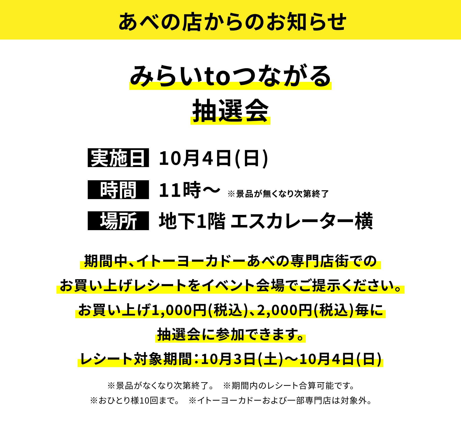 【あべの店からのお知らせ】みらいtoつながる抽選会、実施日:10月4日(日)、時間:11時〜※景品が無くなり次第終了、場所:地下1階 エスカレーター横、期間中、イトーヨーカドーあべの専門店街でのお買い上げレシートをイベント会場でご提示ください。お買い上げ1,000円(税込)、2,000円(税込)毎に抽選会に参加できます。レシート対象期間:10月3日(土)〜10月4日(日)※景品がなくなり次第終了。※期間内のレシート合算可能です。※おひとり様10回まで。※イトーヨーカドーおよび一部専門店は対象外。
