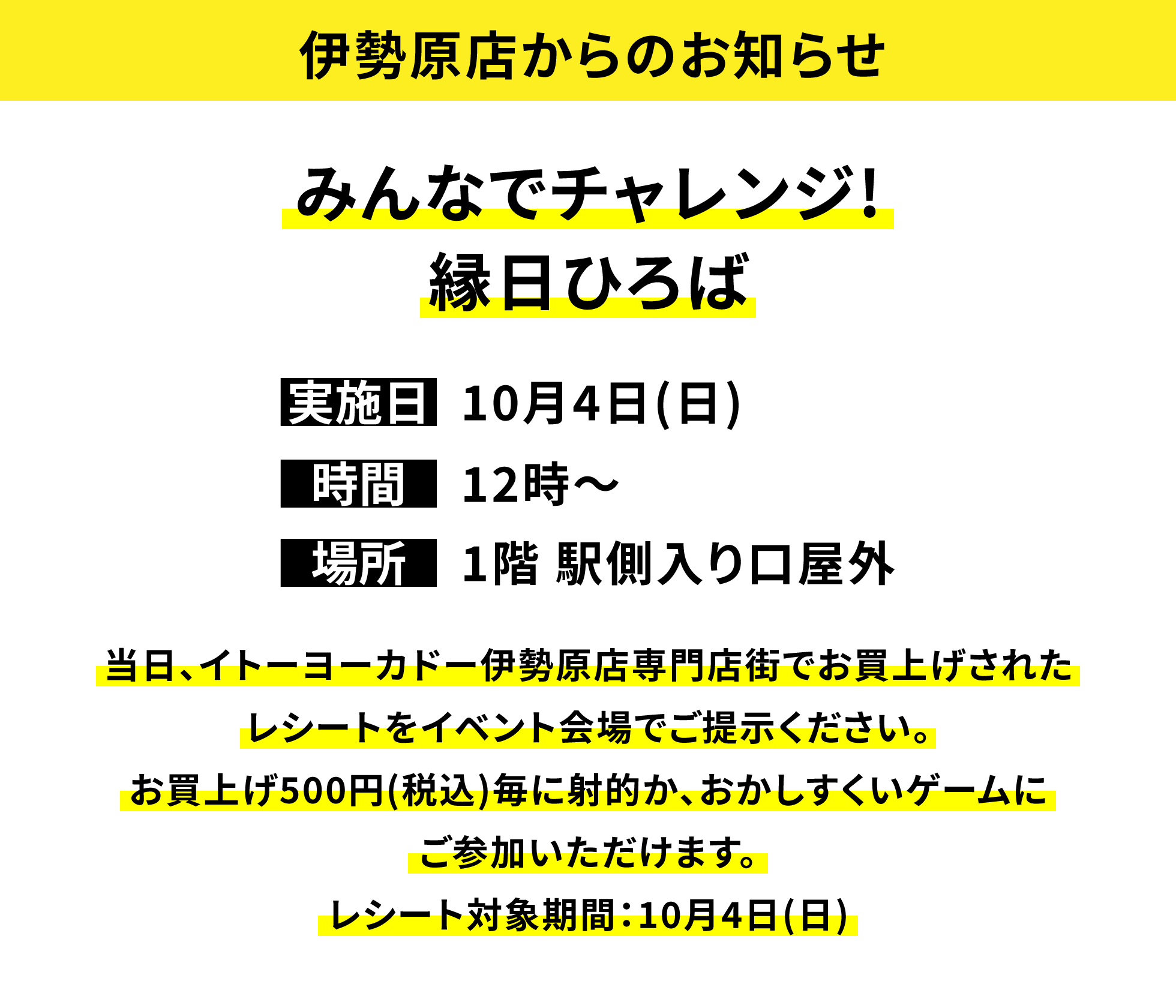 【伊勢原店からのお知らせ】みんなでチャレンジ!縁日ひろば、実施日:10月4日(日)、時間:12時〜、場所:1階 駅側入り口屋外、当日、イトーヨーカドー伊勢原店専門店街でお買上げされたレシートをイベント会場でご提示ください。お買上げ500円(税込)毎に射的か、おかしすくいゲームにご参加いただけます。レシート対象期間:10月4日(日)