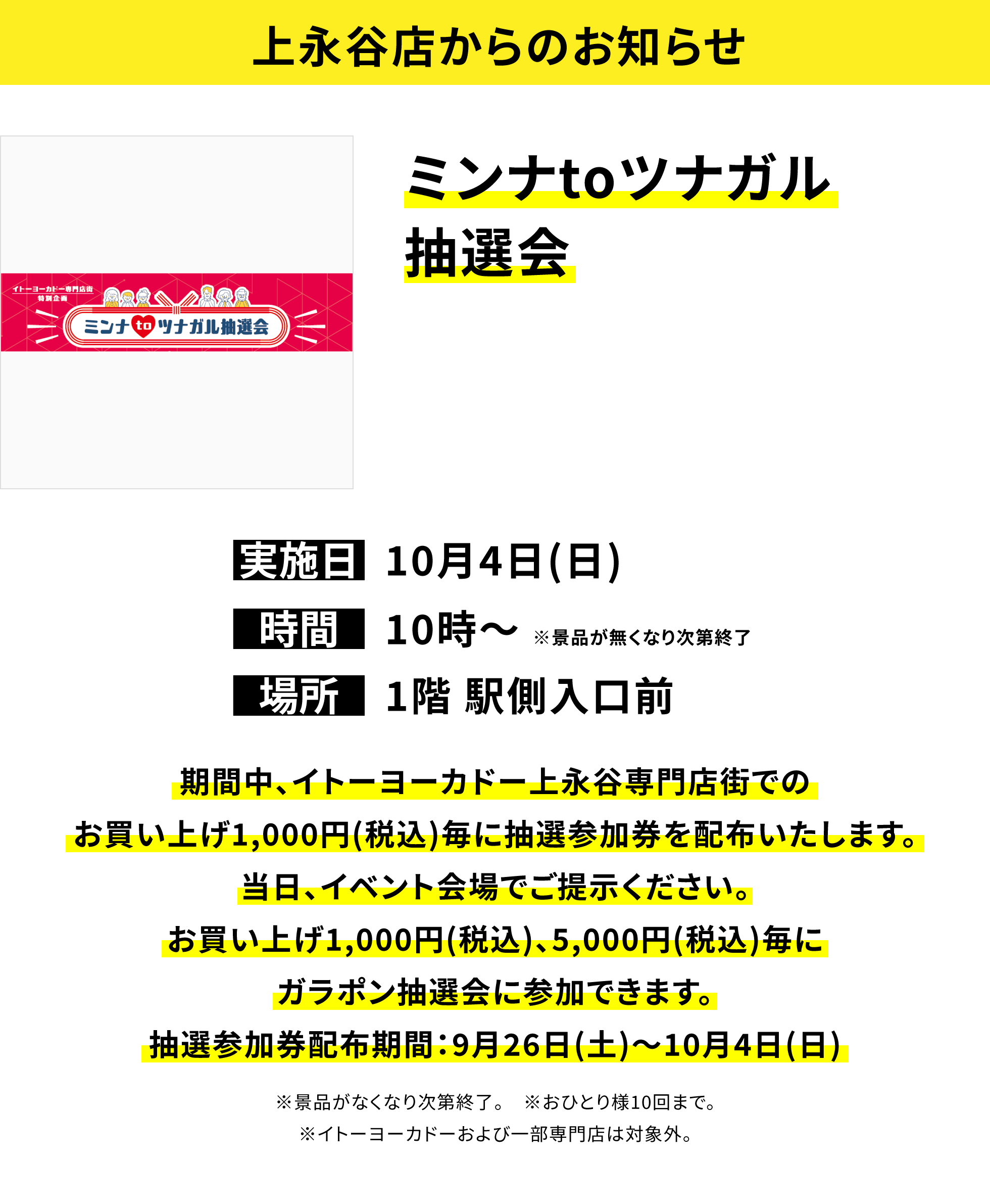 【上永谷店からのお知らせ】ミンナtoツナガル抽選会、実施日:10月4日(日)、時間:10時〜※景品が無くなり次第終了、場所:1階 駅側入口前、期間中、イトーヨーカドー上永谷専門店街でのお買い上げ1,000円(税込)毎に抽選参加券を配布いたします。当日、イベント会場でご提示ください。お買い上げ1,000円(税込)、5,000円(税込)毎にガラポン抽選会に参加できます。抽選参加券配布期間:9月26日(土)〜10月4日(日)※景品がなくなり次第終了。※おひとり様10回まで。※イトーヨーカドーおよび一部専門店は対象外。