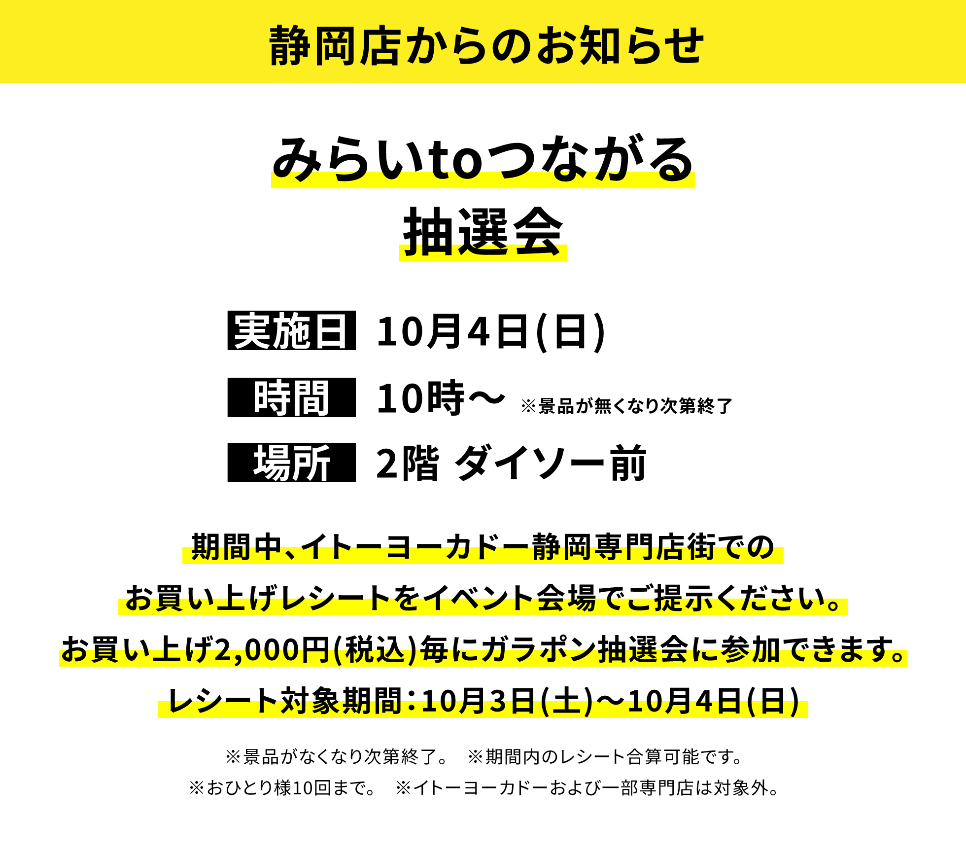 【静岡店からのお知らせ】みらいtoつながる抽選会、実施日:10月4日(日)、時間:10時〜※景品が無くなり次第終了、場所:2階 ダイソー前、期間中、イトーヨーカドー静岡専門店街でのお買い上げレシートをイベント会場でご提示ください。お買い上げ2,000円(税込)毎にガラポン抽選会に参加できます。レシート対象期間:10月3日(土)〜10月4日(日)※景品がなくなり次第終了。※期間内のレシート合算可能です。※おひとり様10回まで。※イトーヨーカドーおよび一部専門店は対象外。