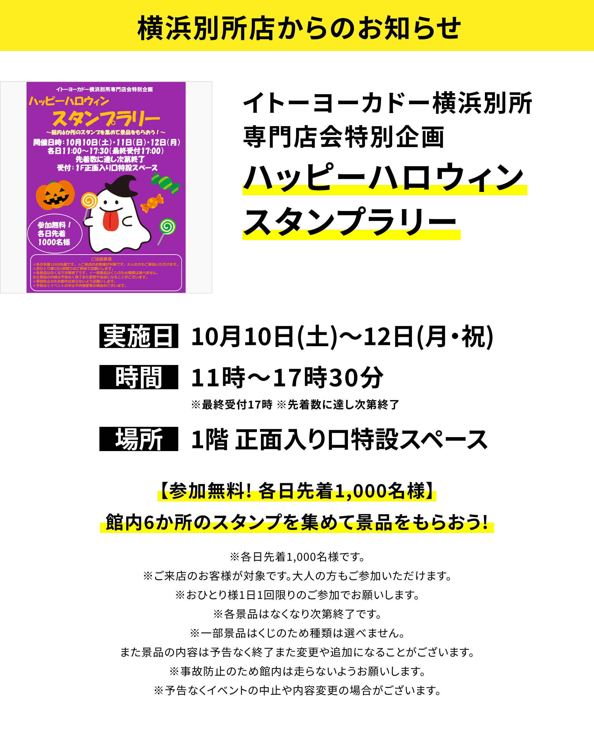【横浜別所店からのお知らせ】イトーヨーカドー横浜別所専門店会特別企画ハッピーハロウィンスタンプラリー、実施日:10月10日(土)〜12日(月・祝)、時間:11時〜17時30分※最終受付17時※先着数に達し次第終了、場所:1階 正面入り口特設スペース、【参加無料! 各日先着1,000名様】館内6か所のスタンプを集めて景品をもらおう!※各日先着1,000名様です。※ご来店のお客様が対象です。大人の方もご参加いただけます。※おひとり様1日1回限りのご参加でお願いします。※各景品はなくなり次第終了です。※一部景品はくじのため種類は選べません。また景品の内容は予告なく終了また変更や追加になることがございます。※事故防止のため館内は走らないようお願いします。※予告なくイベントの中止や内容変更の場合がございます。