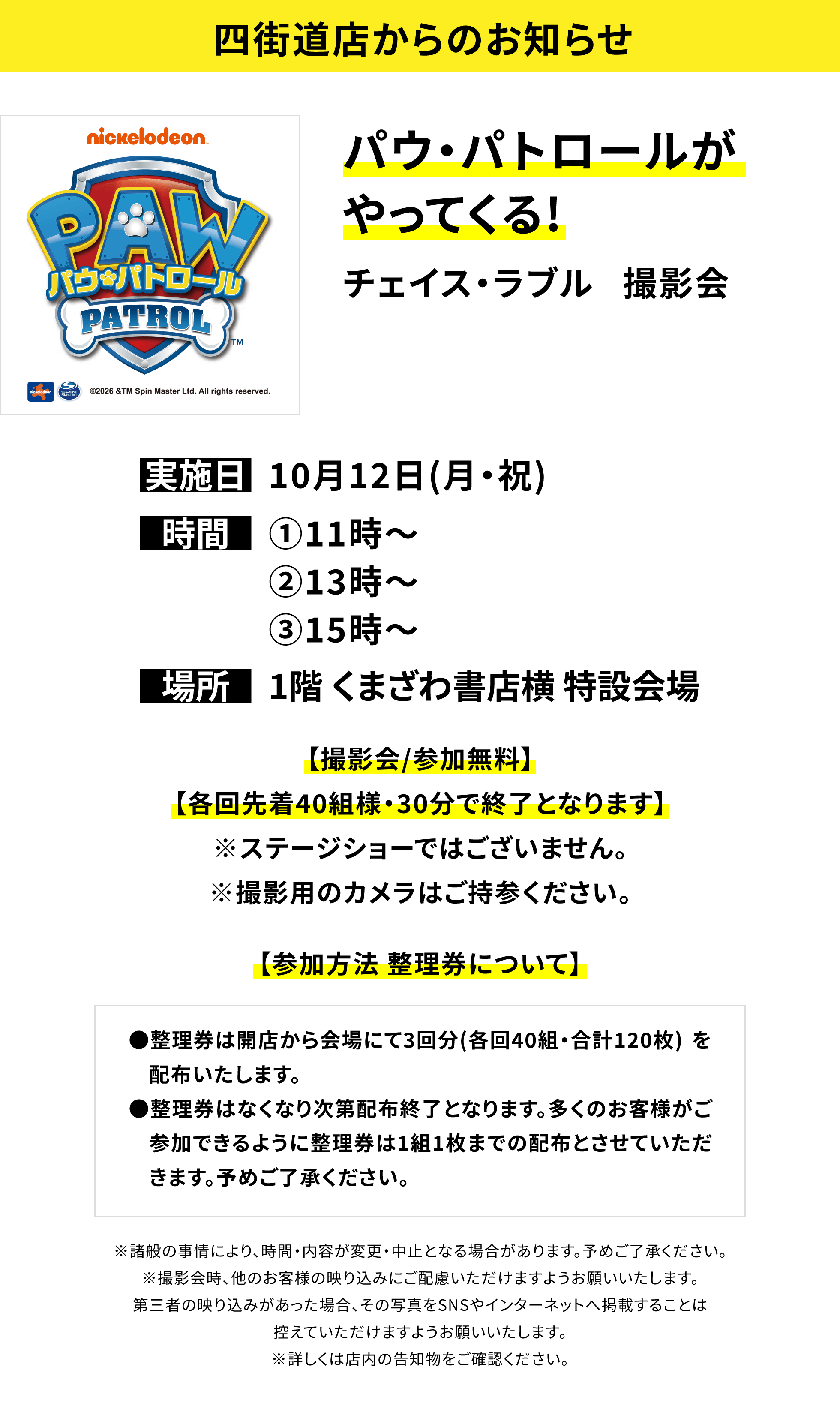 【横浜別所店からのお知らせ】パウ・パトロールがやってくる!チェイス・ラブル 撮影会、実施日:10月12日(月・祝)、時間:①11時〜②13時〜③15時〜、場所:1階 くまざわ書店横 特設会場、【撮影会/参加無料】【各回先着40組様・30分で終了となります】※ステージショーではございません。※撮影用のカメラはご持参ください。【参加方法 整理券について】●整理券は開店から会場にて3回分(各回40組・合計120枚) を配布いたします。●整理券はなくなり次第配布終了となります。多くのお客様がご参加できるように整理券は1組1枚までの配布とさせていただきます。予めご了承ください。※諸般の事情により、時間・内容が変更・中止となる場合があります。予めご了承ください。※撮影会時、他のお客様の映り込みにご配慮いただけますようお願いいたします。第三者の映り込みがあった場合、その写真をSNSやインターネットへ掲載することは控えていただけますようお願いいたします。※詳しくは店内の告知物をご確認ください。