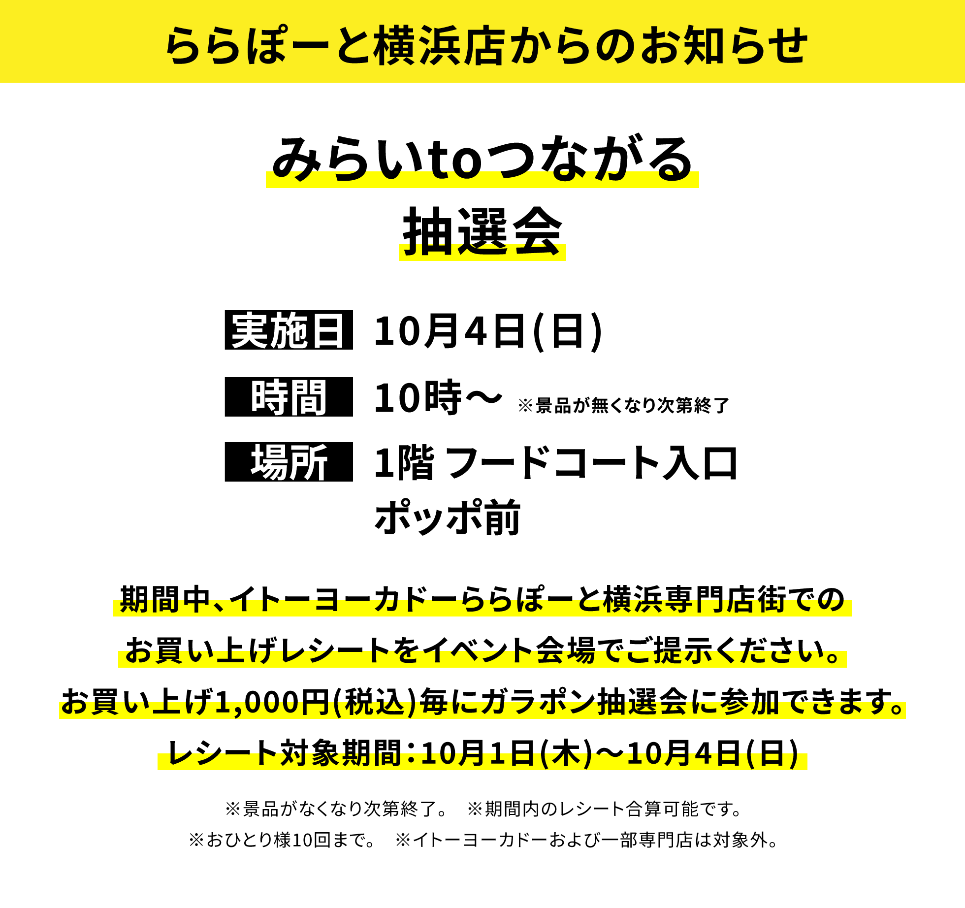 【ららぽーと横浜店からのお知らせ】みらいtoつながる抽選会、実施日:10月4日(日)、時間:10時〜※景品が無くなり次第終了、場所:1階 フードコート入口ポッポ前、期間中、イトーヨーカドーららぽーと横浜専門店街でのお買い上げレシートをイベント会場でご提示ください。お買い上げ1,000円(税込)毎にガラポン抽選会に参加できます。レシート対象期間:10月1日(木)〜10月4日(日)※景品がなくなり次第終了。※期間内のレシート合算可能です。※おひとり様10回まで。※イトーヨーカドーおよび一部専門店は対象外。