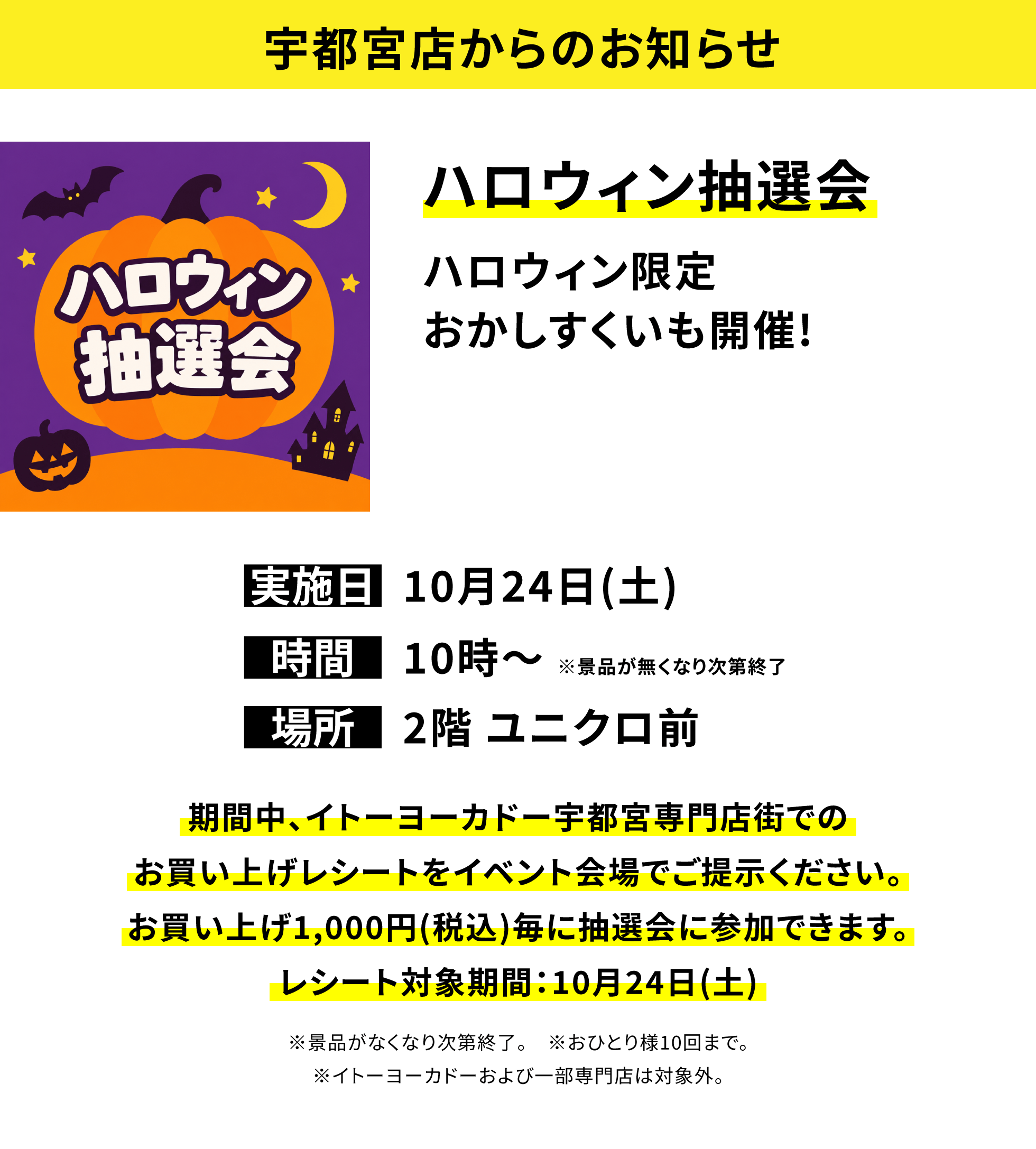 【宇都宮店からのお知らせ】ハロウィン抽選会ハロウィン限定おかしすくいも開催!、実施日:10月24日(土)、時間:10時〜※景品が無くなり次第終了、場所:2階 ユニクロ前、期間中、イトーヨーカドー宇都宮専門店街でのお買い上げレシートをイベント会場でご提示ください。お買い上げ1,000円(税込)毎に抽選会に参加できます。レシート対象期間:10月24日(土)※景品がなくなり次第終了。※おひとり様10回まで。※イトーヨーカドーおよび一部専門店は対象外。