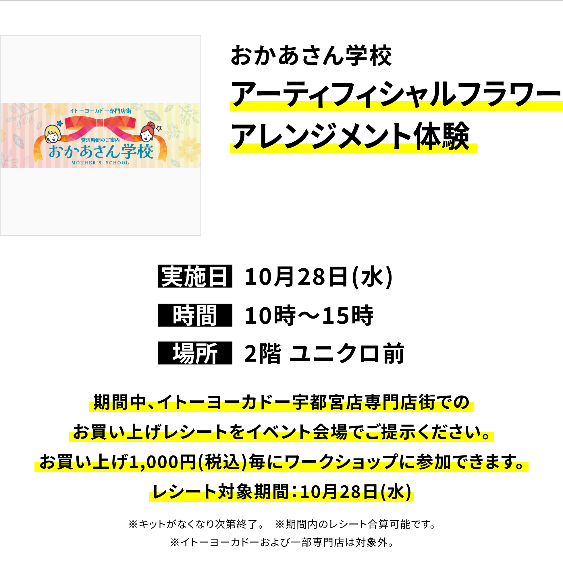【宇都宮店からのお知らせ】おかあさん学校アーティフィシャルフラワーアレンジメント体験、実施日:10月28日(水)、時間:10時〜15時、場所:2階 ユニクロ前、期間中、イトーヨーカドー宇都宮店専門店街でのお買い上げレシートをイベント会場でご提示ください。お買い上げ1,000円(税込)毎にワークショップに参加できます。レシート対象期間:10月28日(水)※キットがなくなり次第終了。※期間内のレシート合算可能です。※イトーヨーカドーおよび一部専門店は対象外。