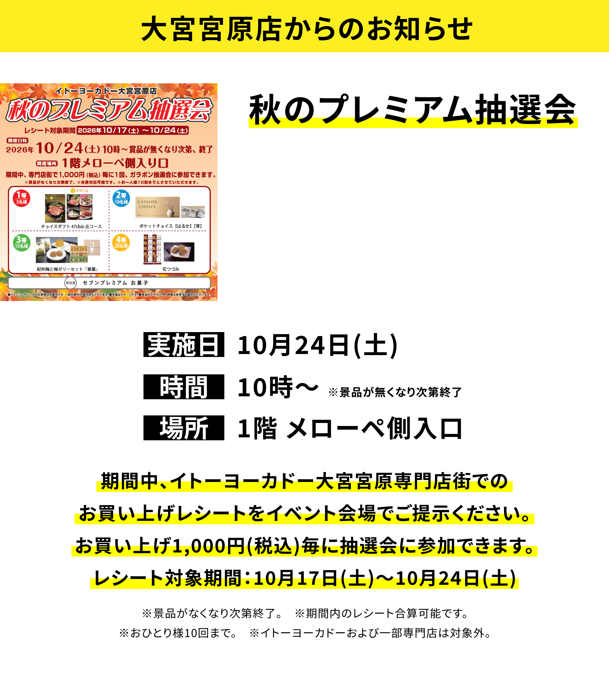 【大宮宮原店からのお知らせ】秋のプレミアム抽選会、実施日:10月24日(土)、時間:10時〜※景品が無くなり次第終了、場所:1階 メローペ側入口、期間中、イトーヨーカドー大宮宮原専門店街でのお買い上げレシートをイベント会場でご提示ください。お買い上げ1,000円(税込)毎に抽選会に参加できます。レシート対象期間:10月17日(土)〜10月24日(土)※景品がなくなり次第終了。※期間内のレシート合算可能です。※おひとり様10回まで。※イトーヨーカドーおよび一部専門店は対象外。