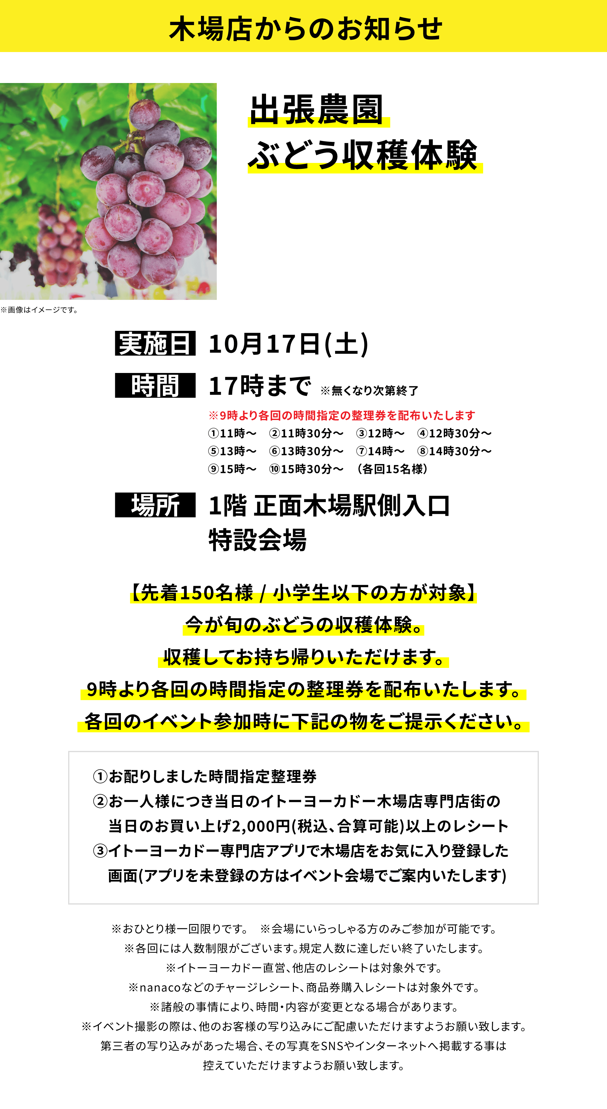 【木場店からのお知らせ】出張農園ぶどう収穫体験、実施日:10月17日(土)、時間:17時まで※無くなり次第終了、場所:1階 正面木場駅側入口特設会場、【先着150名様 / 小学生以下の方が対象】今が旬のぶどうの収穫体験。収穫してお持ち帰りいただけます。9時より各回の時間指定の整理券を配布いたします。各回のイベント参加時に下記の物をご提示ください。①お配りしました時間指定整理券②お一人様につき当日のイトーヨーカドー木場店専門店街の当日のお買い上げ2,000円(税込、合算可能)以上のレシート③イトーヨーカドー専門店アプリで木場店をお気に入り登録した画面(アプリを未登録の方はイベント会場でご案内いたします)※おひとり様一回限りです。※会場にいらっしゃる方のみご参加が可能です。※各回には人数制限がございます。規定人数に達しだい終了いたします。※イトーヨーカドー直営、他店のレシートは対象外です。※nanacoなどのチャージレシート、商品券購入レシートは対象外です。※諸般の事情により、時間・内容が変更となる場合があります。※イベント撮影の際は、他のお客様の写り込みにご配慮いただけますようお願い致します。第三者の写り込みがあった場合、その写真をSNSやインターネットへ掲載する事は控えていただけますようお願い致します。