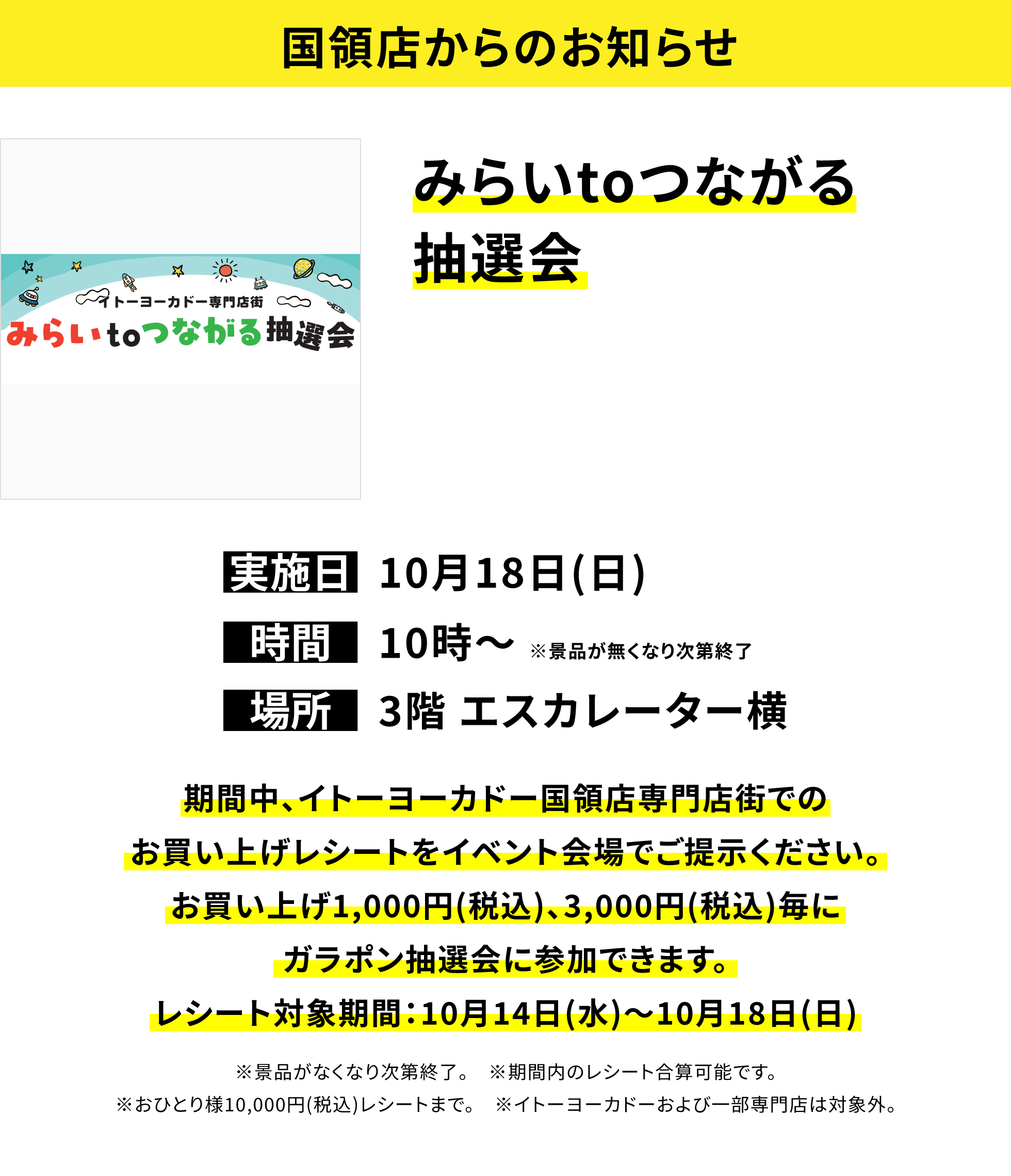 【国領店からのお知らせ】みらいtoつながる抽選会、実施日:10月18日(日)、時間:10時〜※景品が無くなり次第終了、場所:3階 エスカレーター横、期間中、イトーヨーカドー国領店専門店街でのお買い上げレシートをイベント会場でご提示ください。お買い上げ1,000円(税込)、3,000円(税込)毎にガラポン抽選会に参加できます。レシート対象期間:10月14日(水)〜10月18日(日)※景品がなくなり次第終了。※期間内のレシート合算可能です。※おひとり様10,000円(税込)レシートまで。※イトーヨーカドーおよび一部専門店は対象外。